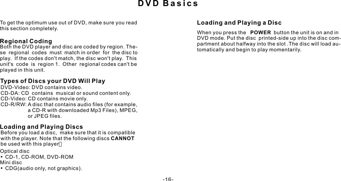 DVD BasicsTo get the optimum use out of DVD, make sure you read this section completely.Both the DVD player and disc are coded by region. The- se  regional  codes  must  match in order  for  the disc to play.  If the codes don&apos;t match, the disc won&apos;t play.  This unit&apos;s  code  is  region 1.  Other  regional codes can&apos;t be played in this unit.Types of Discs your DVD Will PlayDVD-Video: DVD contains video.CD-DA: CD  contains  musical or sound content only.CD-Video: CD contains movie only.CD-R/RW: A disc that contains audio files (for example,                   a CD-R with downloaded Mp3 Files), MPEG,                    or JPEG files.Loading and Playing DiscsBefore you load a disc,  make sure that it is compatible with the player. Note that the following discs CANNOT be used with this player：Loading and Playing a DiscOptical disc•CD-1, CD-ROM, DVD-ROMMini disc•CDG(audio only, not graphics).When you press the   POWER  button the unit is on and in DVD mode. Put the disc  printed-side up into the disc com-partment about halfway into the slot .The disc will load au-tomatically and begin to play momentarily. Regional Coding-16-