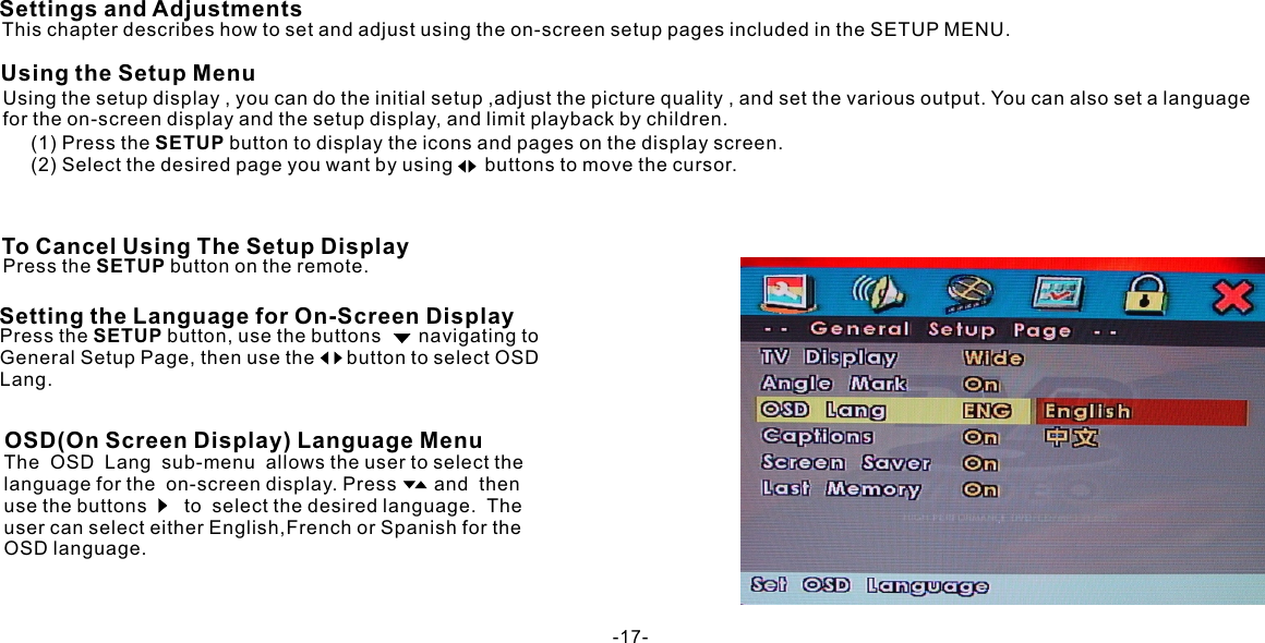 Using the setup display , you can do the initial setup ,adjust the picture quality , and set the various output. You can also set a language for the on-screen display and the setup display, and limit playback by children.The  OSD  Lang  sub-menu  allows the user to select the language for the  on-screen display. Press       and  then use the buttons       to  select the desired language.  The user can select either English,French or Spanish for the OSD language.Settings and AdjustmentsUsing the Setup MenuThis chapter describes how to set and adjust using the on-screen setup pages included in the SETUP MENU.To Cancel Using The Setup DisplayPress the SETUP button on the remote.Setting the Language for On-Screen Display(1) Press the SETUP button to display the icons and pages on the display screen.(2) Select the desired page you want by using      buttons to move the cursor.Press the SETUP button, use the buttons       navigating to General Setup Page, then use the      button to select OSD Lang.OSD(On Screen Display) Language Menu-17-