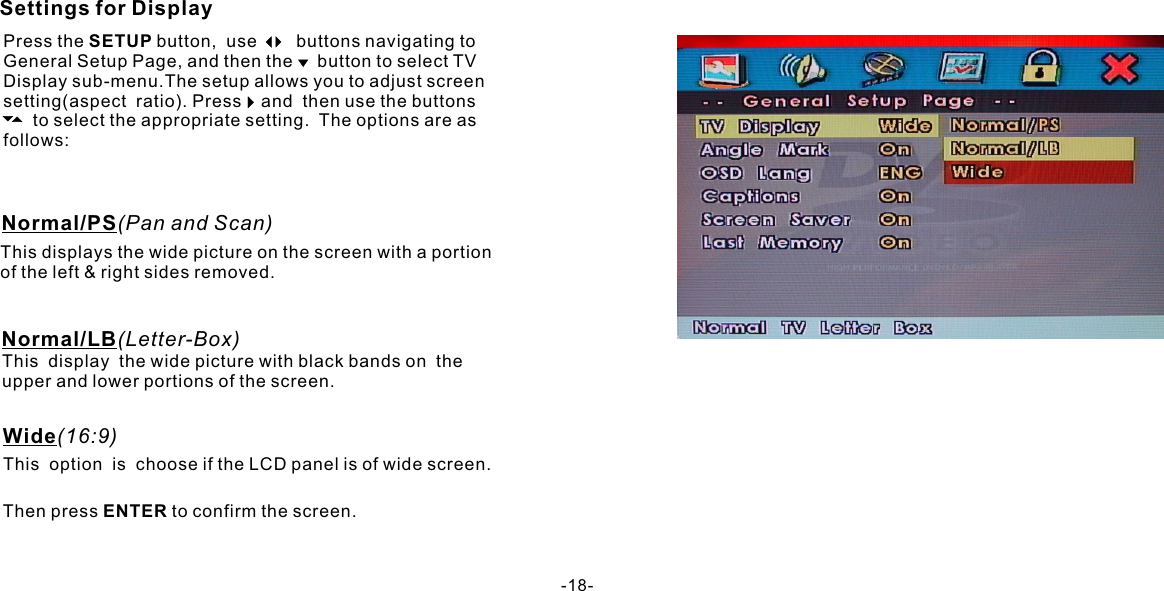 Then press ENTER to confirm the screen.Settings for DisplayPress the SETUP button,  use        buttons navigating to General Setup Page, and then the     button to select TVDisplay sub-menu.The setup allows you to adjust screen setting(aspect  ratio). Press    and  then use the buttons             to select the appropriate setting.  The options are as follows:Normal/PS(Pan and Scan)This displays the wide picture on the screen with a portion of the left &amp; right sides removed.Normal/LB(Letter-Box)This  display  the wide picture with black bands on  the upper and lower portions of the screen. This  option  is  choose if the LCD panel is of wide screen.Wide(16:9)-18-
