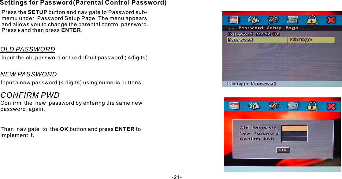 Then  navigate  to  the OK button and press ENTER to implement it.-21-Settings for Password(Parental Control Password)Press the SETUP button and navigate to Password sub-memu under  Password Setup Page. The menu appears and allows you to change the parental control password. Press   and then press ENTER.OLD PASSWORDInput the old password or the default password ( 4digits).NEW PASSWORDInput a new password (4 digits) using numeric buttons.CONFIRM PWDConfirm  the  new  password by entering the same new password  again.