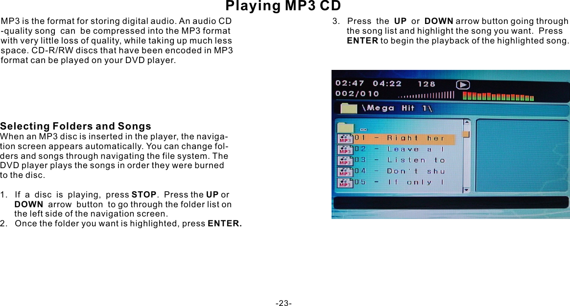 Playing MP3 CDWhen an MP3 disc is inserted in the player, the naviga-tion screen appears automatically. You can change fol-ders and songs through navigating the file system. The DVD player plays the songs in order they were burnedto the disc.1.   If  a  disc  is  playing,  press STOP.  Press the UP or        DOWN  arrow  button  to go through the folder list on      the left side of the navigation screen.2.   Once the folder you want is highlighted, press ENTER.MP3 is the format for storing digital audio. An audio CD-quality song  can  be compressed into the MP3 format with very little loss of quality, while taking up much less space. CD-R/RW discs that have been encoded in MP3format can be played on your DVD player.Selecting Folders and Songs3.   Press  the  UP  or  DOWN arrow button going through        the song list and highlight the song you want.  Press       ENTER to begin the playback of the highlighted song.-23-