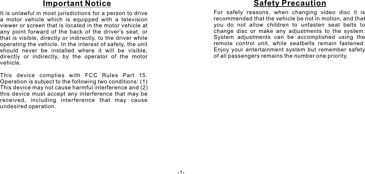 It is unlawful in most jurisdictions for a person to drive a motor vehicle which is equipped with a television viewer or screen that is located in the motor vehicle at any point forward of the back of the driver&apos;s seat, or that is visible, directly or indirectly, to the driver while operating the vehicle. In the interest of safety, the unit should never be installed where it will be visible, directly or indirectly, by the operator of the motor vehicle.  This device complies with FCC Rules Part 15. Operation is subject to the following two conditions: (1) This device may not cause harmful interference and (2) this device must accept any interference that may be received, including interference that may cause undesired operation.For safety reasons, when changing video disc it is recommended that the vehicle be not in motion, and that you do not allow children to unfasten seat belts to change disc or make any adjustments to the system. System adjustments can be accomplished using the remote control unit, while seatbelts remain fastened. Enjoy your entertainment system but remember safety of all passengers remains the number one priority. -1-Important Notice Safety Precaution