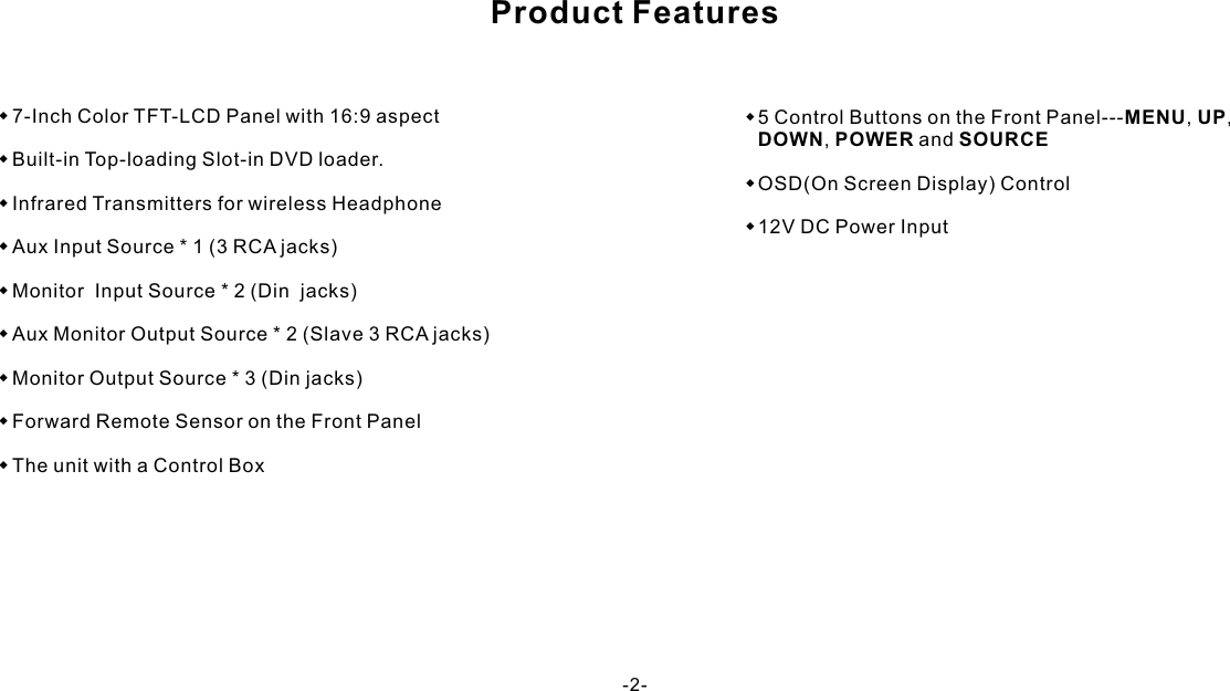 Product Features-2-w7-Inch Color TFT-LCD Panel with 16:9 aspectwBuilt-in Top-loading Slot-in DVD loader.wInfrared Transmitters for wireless HeadphonewAux Input Source * 1 (3 RCA jacks)wMonitor  Input Source * 2 (Din  jacks)wAux Monitor Output Source * 2 (Slave 3 RCA jacks)wMonitor Output Source * 3 (Din jacks)wForward Remote Sensor on the Front PanelwThe unit with a Control Boxw5 Control Buttons on the Front Panel---MENU, UP, DOWN,  POWER and SOURCEwOSD(On Screen Display) Controlw12V DC Power Input