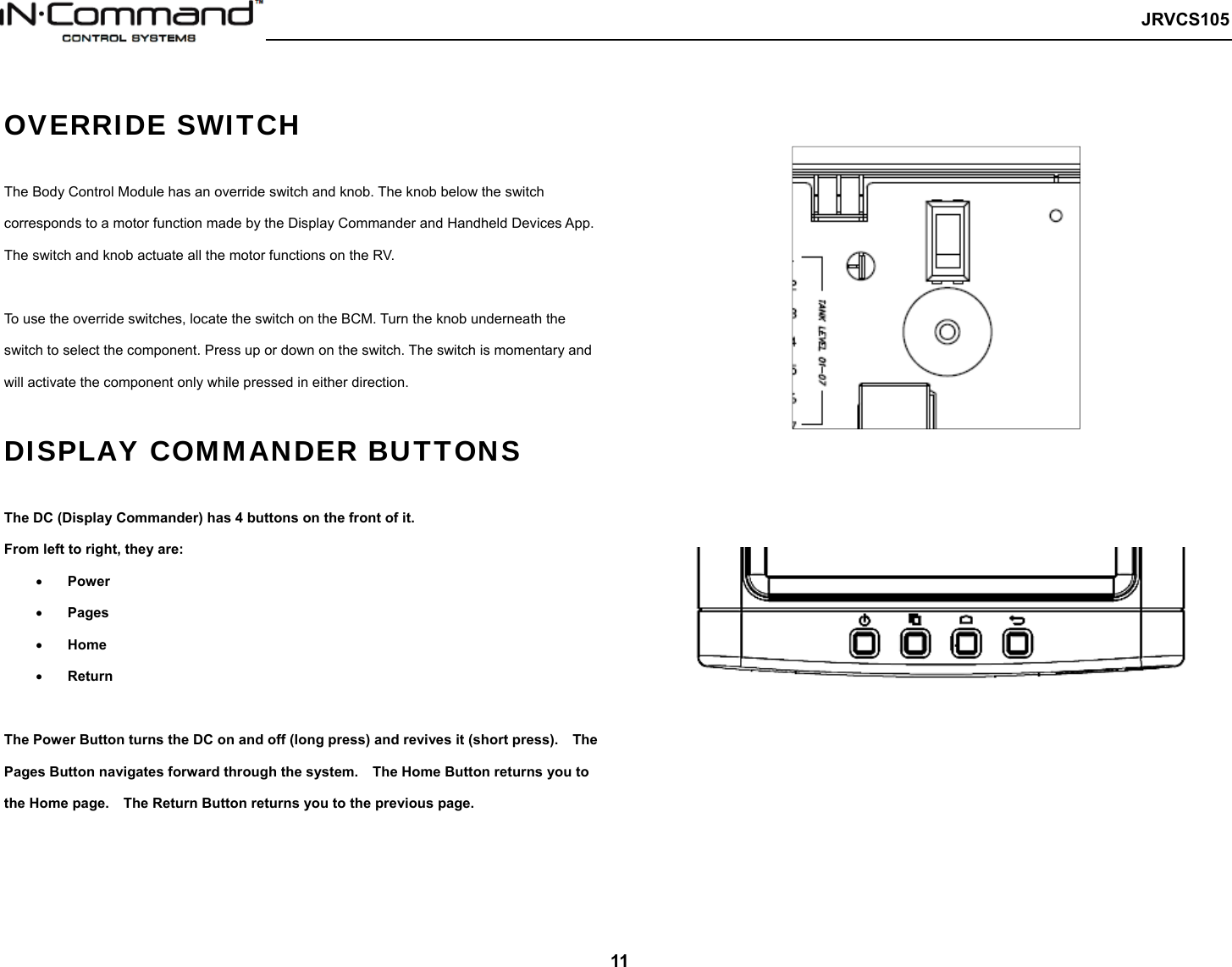   JRVCS105   11  OVERRIDE SWITCH  The Body Control Module has an override switch and knob. The knob below the switch corresponds to a motor function made by the Display Commander and Handheld Devices App. The switch and knob actuate all the motor functions on the RV.  To use the override switches, locate the switch on the BCM. Turn the knob underneath the switch to select the component. Press up or down on the switch. The switch is momentary and will activate the component only while pressed in either direction.  DISPLAY COMMANDER BUTTONS  The DC (Display Commander) has 4 buttons on the front of it. From left to right, they are:  Power  Pages  Home  Return  The Power Button turns the DC on and off (long press) and revives it (short press).    The Pages Button navigates forward through the system.    The Home Button returns you to the Home page.    The Return Button returns you to the previous page.                               