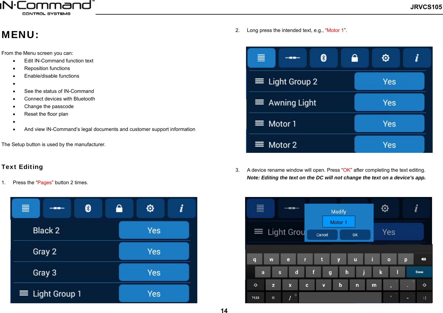   JRVCS105   14 MENU:   From the Menu screen you can:   Edit IN-Command function text   Reposition functions   Enable/disable functions     See the status of IN-Command   Connect devices with Bluetooth   Change the passcode   Reset the floor plan     And view IN-Command’s legal documents and customer support information  The Setup button is used by the manufacturer.   Text Editing  1.  Press the “Pages” button 2 times.      2.  Long press the intended text, e.g., “Motor 1”.      3.  A device rename window will open. Press “OK” after completing the text editing. Note: Editing the text on the DC will not change the text on a device’s app. Motor 1