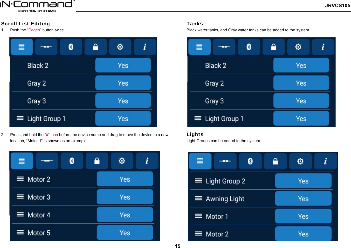   JRVCS105   15 Scroll List Editing 1.  Push the “Pages” button twice.  2.  Press and hold the “≡” icon before the device name and drag to move the device to a new location, “Motor 1” is shown as an example.      Tanks Black water tanks, and Gray water tanks can be added to the system. Lights  Light Groups can be added to the system. 