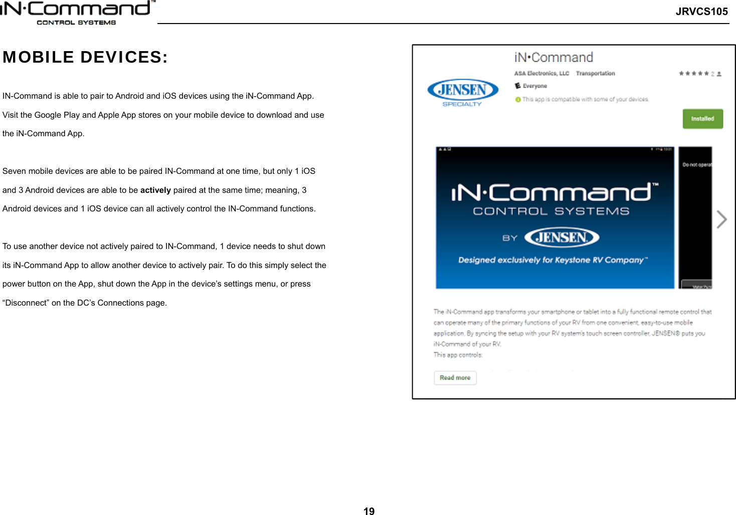   JRVCS105   19 MOBILE DEVICES:  IN-Command is able to pair to Android and iOS devices using the iN-Command App. Visit the Google Play and Apple App stores on your mobile device to download and use the iN-Command App.    Seven mobile devices are able to be paired IN-Command at one time, but only 1 iOS and 3 Android devices are able to be actively paired at the same time; meaning, 3 Android devices and 1 iOS device can all actively control the IN-Command functions.    To use another device not actively paired to IN-Command, 1 device needs to shut down its iN-Command App to allow another device to actively pair. To do this simply select the power button on the App, shut down the App in the device’s settings menu, or press “Disconnect” on the DC’s Connections page.    