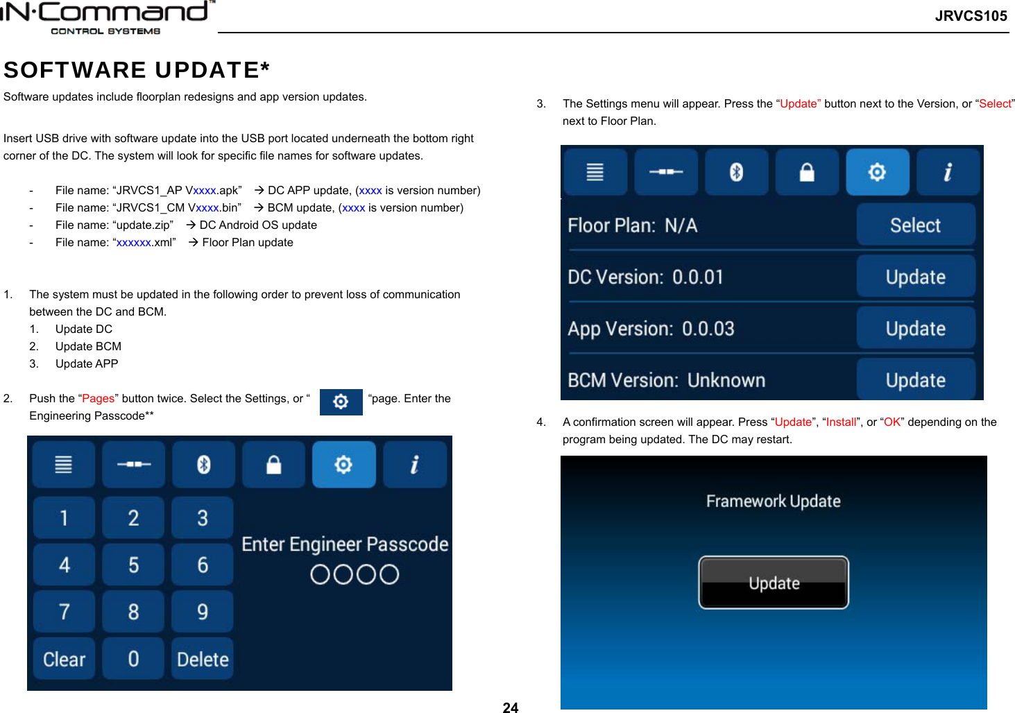   JRVCS105   24 SOFTWARE UPDATE* Software updates include floorplan redesigns and app version updates.  Insert USB drive with software update into the USB port located underneath the bottom right corner of the DC. The system will look for specific file names for software updates.  -  File name: “JRVCS1_AP Vxxxx.apk”     DC APP update, (xxxx is version number) -  File name: “JRVCS1_CM Vxxxx.bin”     BCM update, (xxxx is version number) -  File name: “update.zip”     DC Android OS update -  File name: “xxxxxx.xml”     Floor Plan update   1.  The system must be updated in the following order to prevent loss of communication between the DC and BCM. 1.  Update DC   2.  Update BCM 3.  Update APP  2.  Push the “Pages” button twice. Select the Settings, or “          “page. Enter the Engineering Passcode**    3.  The Settings menu will appear. Press the “Update” button next to the Version, or “Select” next to Floor Plan.  4.  A confirmation screen will appear. Press “Update”, “Install”, or “OK” depending on the program being updated. The DC may restart.               