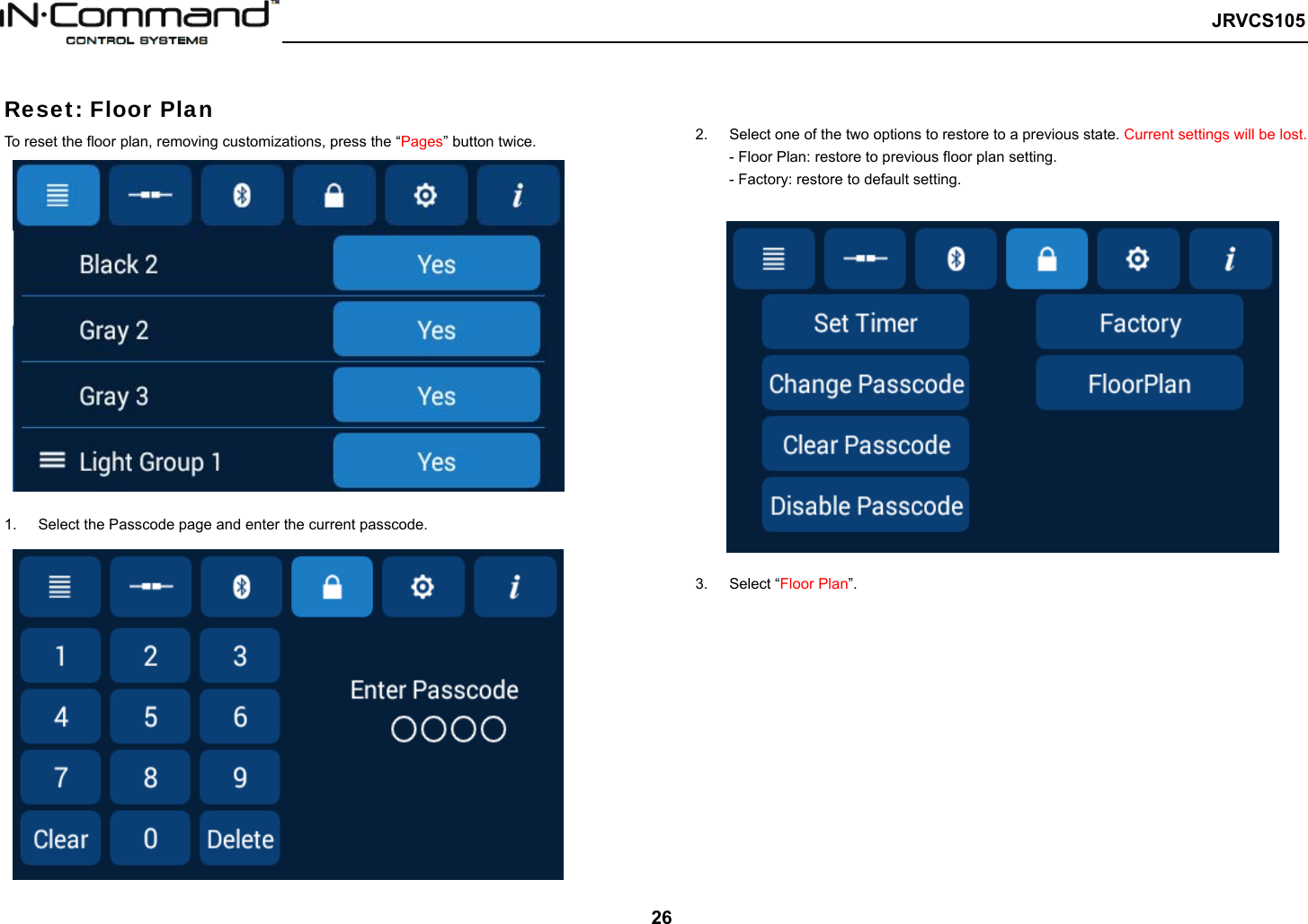   JRVCS105   26  Reset: Floor Plan   To reset the floor plan, removing customizations, press the “Pages” button twice.   1.  Select the Passcode page and enter the current passcode.   2.  Select one of the two options to restore to a previous state. Current settings will be lost. - Floor Plan: restore to previous floor plan setting. - Factory: restore to default setting.   3.  Select “Floor Plan”.          