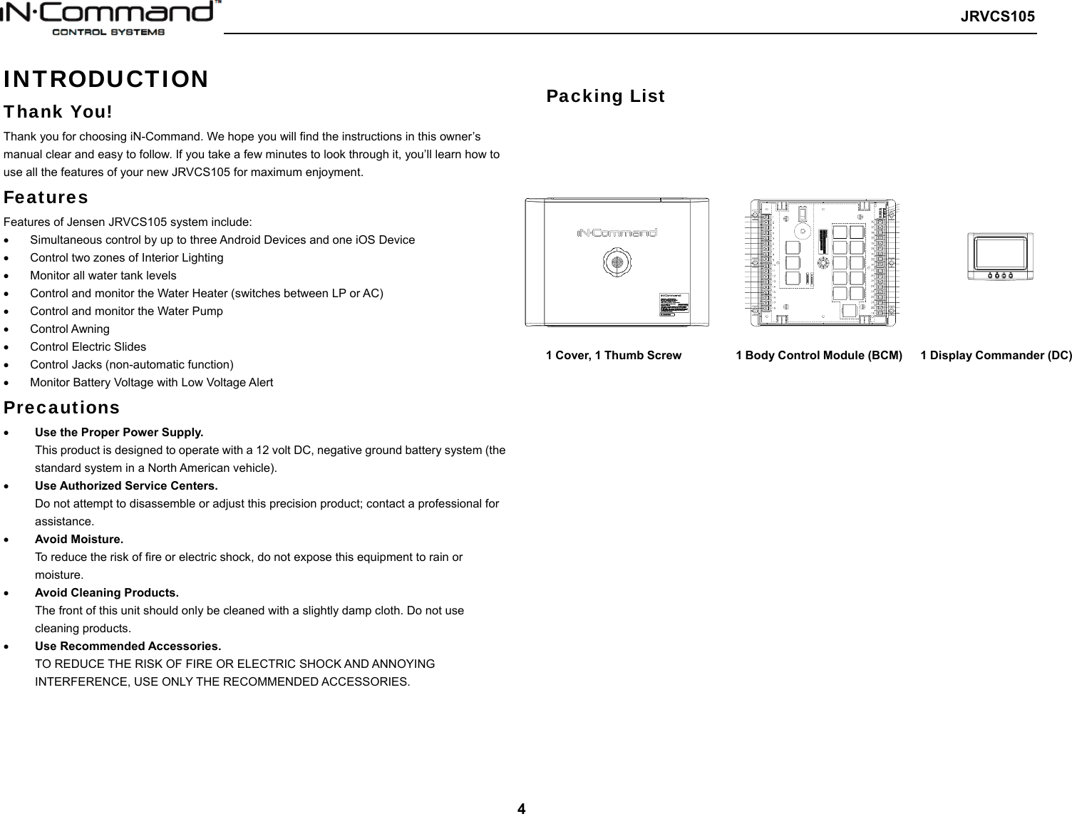   JRVCS105   4 INTRODUCTION Thank You! Thank you for choosing iN-Command. We hope you will find the instructions in this owner’s manual clear and easy to follow. If you take a few minutes to look through it, you’ll learn how to use all the features of your new JRVCS105 for maximum enjoyment. Features Features of Jensen JRVCS105 system include:   Simultaneous control by up to three Android Devices and one iOS Device   Control two zones of Interior Lighting   Monitor all water tank levels   Control and monitor the Water Heater (switches between LP or AC)   Control and monitor the Water Pump   Control Awning   Control Electric Slides     Control Jacks (non-automatic function)   Monitor Battery Voltage with Low Voltage Alert Precautions  Use the Proper Power Supply. This product is designed to operate with a 12 volt DC, negative ground battery system (the standard system in a North American vehicle).  Use Authorized Service Centers. Do not attempt to disassemble or adjust this precision product; contact a professional for assistance.  Avoid Moisture. To reduce the risk of fire or electric shock, do not expose this equipment to rain or moisture.  Avoid Cleaning Products. The front of this unit should only be cleaned with a slightly damp cloth. Do not use cleaning products.  Use Recommended Accessories. TO REDUCE THE RISK OF FIRE OR ELECTRIC SHOCK AND ANNOYING INTERFERENCE, USE ONLY THE RECOMMENDED ACCESSORIES.       Packing List           1 Cover, 1 Thumb Screw         1 Body Control Module (BCM)   1 Display Commander (DC) 