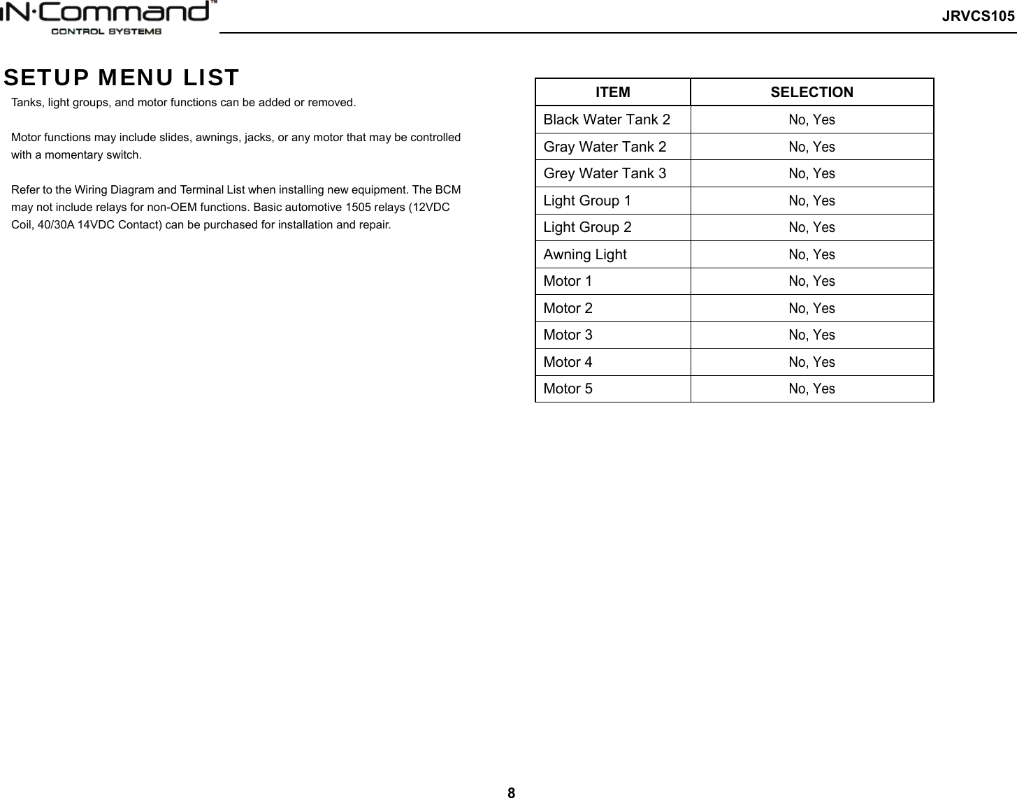   JRVCS105   8 SETUP MENU LIST Tanks, light groups, and motor functions can be added or removed.    Motor functions may include slides, awnings, jacks, or any motor that may be controlled with a momentary switch.  Refer to the Wiring Diagram and Terminal List when installing new equipment. The BCM may not include relays for non-OEM functions. Basic automotive 1505 relays (12VDC Coil, 40/30A 14VDC Contact) can be purchased for installation and repair.  ITEM  SELECTION Black Water Tank 2 No, Yes Gray Water Tank 2 No, Yes Grey Water Tank 3 No, Yes   Light Group 1 No, Yes Light Group 2 No, Yes Awning Light No, Yes Motor 1 No, Yes Motor 2 No, Yes Motor 3 No, Yes Motor 4 No, Yes Motor 5 No, Yes      