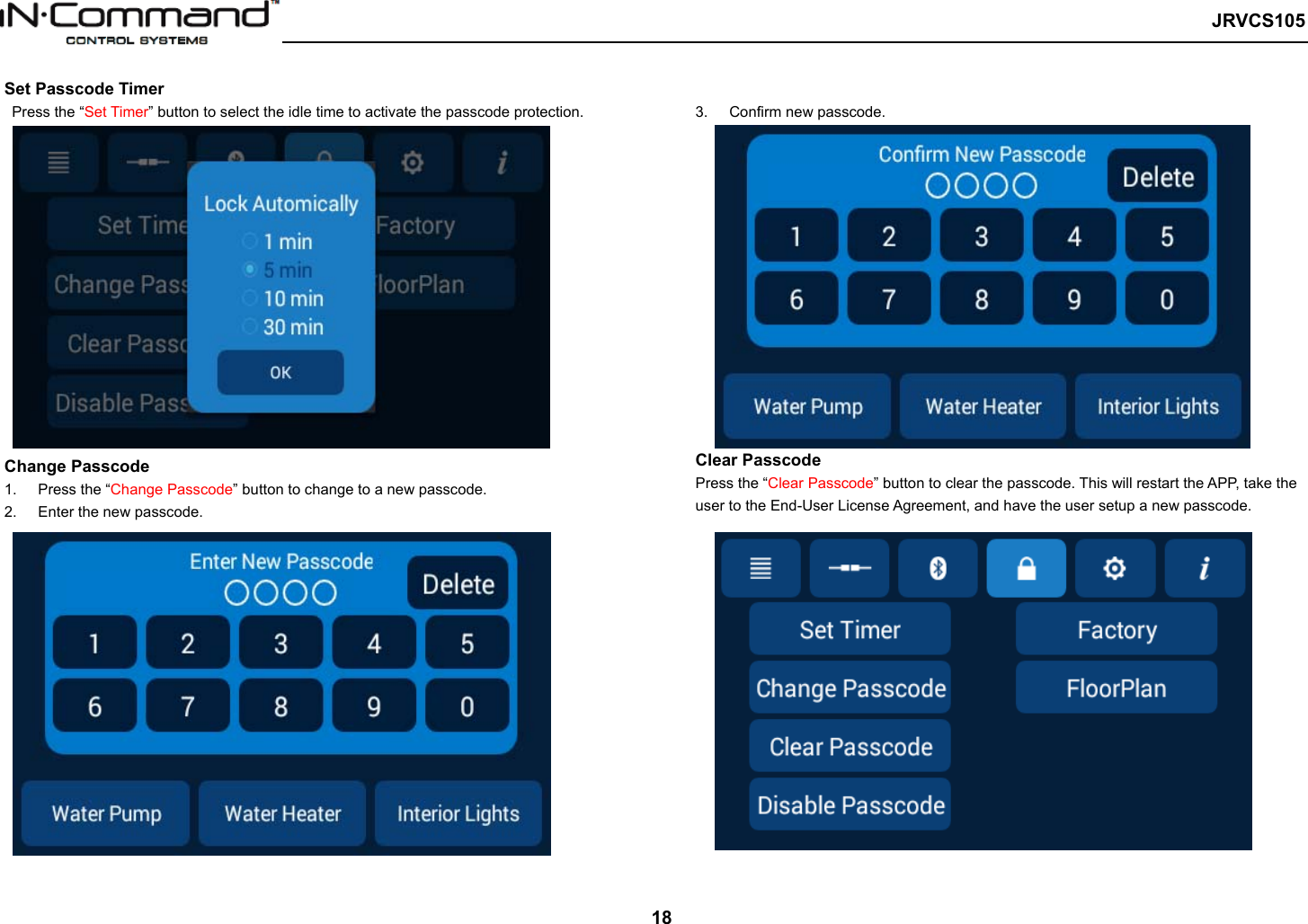  JRVCS105   18 Set Passcode Timer   Press the “Set Timer” button to select the idle time to activate the passcode protection. Change Passcode   1.  Press the “Change Passcode” button to change to a new passcode.   2.  Enter the new passcode.   3.  Confirm new passcode.   Clear Passcode Press the “Clear Passcode” button to clear the passcode. This will restart the APP, take the user to the End-User License Agreement, and have the user setup a new passcode. 