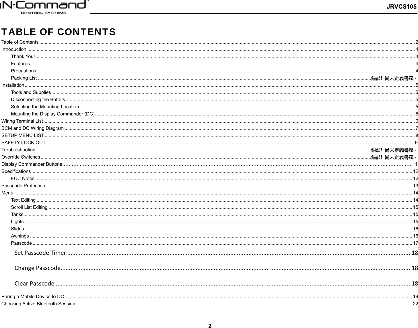   JRVCS105   2 TABLE OF CONTENTS Table of Contents ........................................................................................................................................................................................................................................................................................... 2Introduction .................................................................................................................................................................................................................................................................................................... 4Thank You! .............................................................................................................................................................................................................................................................................................. 4Features .................................................................................................................................................................................................................................................................................................. 4Precautions ............................................................................................................................................................................................................................................................................................. 4Packing List ........................................................................................................................................................................................................................................................... 錯誤!  尚未定義書籤。Installation ...................................................................................................................................................................................................................................................................................................... 5Tools and Supplies .................................................................................................................................................................................................................................................................................. 5Disconnecting the Battery ....................................................................................................................................................................................................................................................................... 5Selecting the Mounting Location ............................................................................................................................................................................................................................................................. 5Mounting the Display Commander (DC) ................................................................................................................................................................................................................................................. 5Wiring Terminal List ........................................................................................................................................................................................................................................................................................ 6BCM and DC Wiring Diagram ........................................................................................................................................................................................................................................................................ 7SETUP MENU LIST ....................................................................................................................................................................................................................................................................................... 8 SAFETY LOCK OUT…………………………………………………………………………………………………………………………………………………………………………………………………………….9 Troubleshooting ............................................................................................................................................................................................................................................................ 錯誤!  尚未定義書籤。Override Switches ......................................................................................................................................................................................................................................................... 錯誤!  尚未定義書籤。 Display Commander Buttons………………………………………………………………………………………………………………………………………………………………………………………………….11 Specifications ............................................................................................................................................................................................................................................................................................... 12FCC Notes ............................................................................................................................................................................................................................................................................................ 12Passcode Protection .................................................................................................................................................................................................................................................................................... 13Menu: ........................................................................................................................................................................................................................................................................................................... 14Text Editing ........................................................................................................................................................................................................................................................................................... 14Scroll List Editing .................................................................................................................................................................................................................................................................................. 15Tanks..................................................................................................................................................................................................................................................................................................... 15Lights .................................................................................................................................................................................................................................................................................................... 15Slides .................................................................................................................................................................................................................................................................................................... 16Awnings ................................................................................................................................................................................................................................................................................................ 16Passcode .............................................................................................................................................................................................................................................................................................. 17SetPasscodeTimer................................................................................................................................................................................................................18ChangePasscode....................................................................................................................................................................................................................18ClearPasscode.......................................................................................................................................................................................................................18Paring a Mobile Device to DC ...................................................................................................................................................................................................................................................................... 19Checking Active Bluetooth Session ............................................................................................................................................................................................................................................................. 22