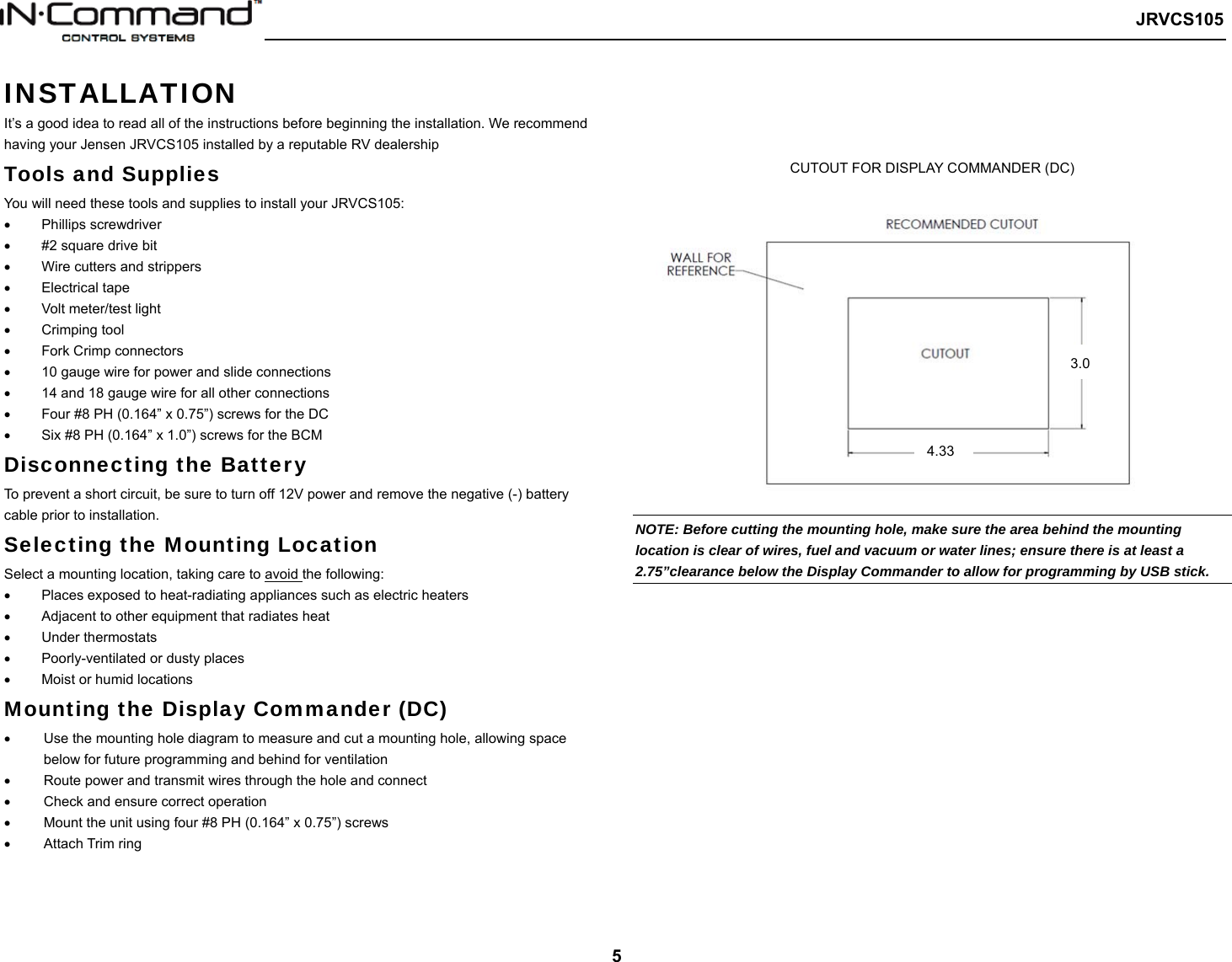   JRVCS105   5 INSTALLATION It’s a good idea to read all of the instructions before beginning the installation. We recommend having your Jensen JRVCS105 installed by a reputable RV dealership Tools and Supplies You will need these tools and supplies to install your JRVCS105:   Phillips screwdriver     #2 square drive bit   Wire cutters and strippers   Electrical tape   Volt meter/test light   Crimping tool   Fork Crimp connectors   10 gauge wire for power and slide connections   14 and 18 gauge wire for all other connections   Four #8 PH (0.164” x 0.75”) screws for the DC   Six #8 PH (0.164” x 1.0”) screws for the BCM Disconnecting the Battery To prevent a short circuit, be sure to turn off 12V power and remove the negative (-) battery cable prior to installation. Selecting the Mounting Location Select a mounting location, taking care to avoid the following:   Places exposed to heat-radiating appliances such as electric heaters   Adjacent to other equipment that radiates heat   Under thermostats   Poorly-ventilated or dusty places   Moist or humid locations Mounting the Display Commander (DC)   Use the mounting hole diagram to measure and cut a mounting hole, allowing space below for future programming and behind for ventilation   Route power and transmit wires through the hole and connect   Check and ensure correct operation   Mount the unit using four #8 PH (0.164” x 0.75”) screws   Attach Trim ring    CUTOUT FOR DISPLAY COMMANDER (DC)                                          NOTE: Before cutting the mounting hole, make sure the area behind the mounting location is clear of wires, fuel and vacuum or water lines; ensure there is at least a 2.75”clearance below the Display Commander to allow for programming by USB stick.     4.33 3.0 