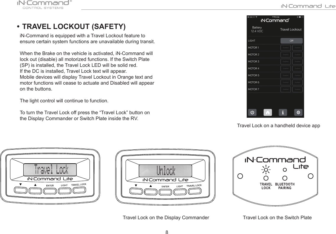 8• TRAVEL LOCKOUT (SAFETY) iN-Command is equipped with a Travel Lockout feature to ensure certain system functions are unavailable during transit. When the Brake on the vehicle is activated, iN-Command will lock out (disable) all motorized functions. If the Switch Plate (SP) is installed, the Travel Lock LED will be solid red.   If the DC is installed, Travel Lock text will appear.  Mobile devices will display Travel Lockout in Orange text and motor functions will cease to actuate and Disabled will appear on the buttons.The light control will continue to function. To turn the Travel Lock off press the “Travel Lock” button on the Display Commander or Switch Plate inside the RV.      Travel Lock on the Display CommanderTravel Lock on a handheld device appTravel Lock on the Switch Plate