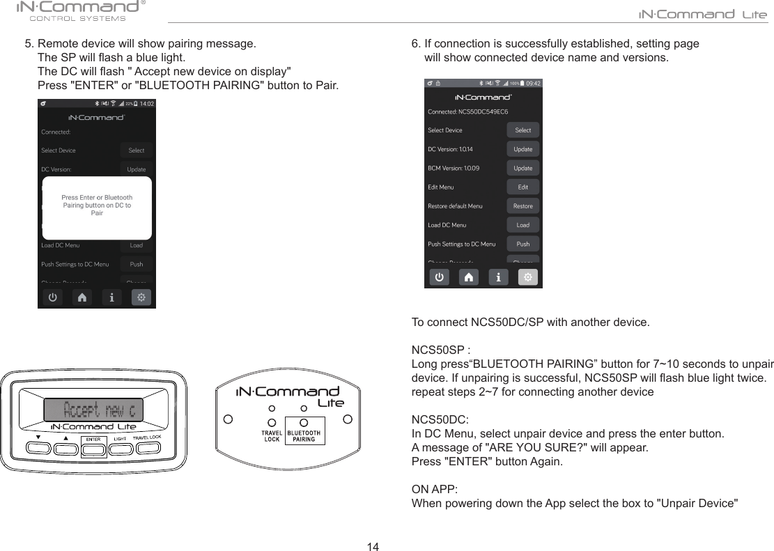 145. Remote device will show pairing message.      The SP will ash a blue light.      The DC will ash &quot; Accept new device on display&quot;    Press &quot;ENTER&quot; or &quot;BLUETOOTH PAIRING&quot; button to Pair.6. If connection is successfully established, setting page     will show connected device name and versions.To connect NCS50DC/SP with another device.  NCS50SP : Long press“BLUETOOTH PAIRING” button for 7~10 seconds to unpair device. If unpairing is successful, NCS50SP will ash blue light twice.   repeat steps 2~7 for connecting another deviceNCS50DC: In DC Menu, select unpair device and press the enter button.A message of &quot;ARE YOU SURE?&quot; will appear. Press &quot;ENTER&quot; button Again.ON APP: When powering down the App select the box to &quot;Unpair Device&quot;