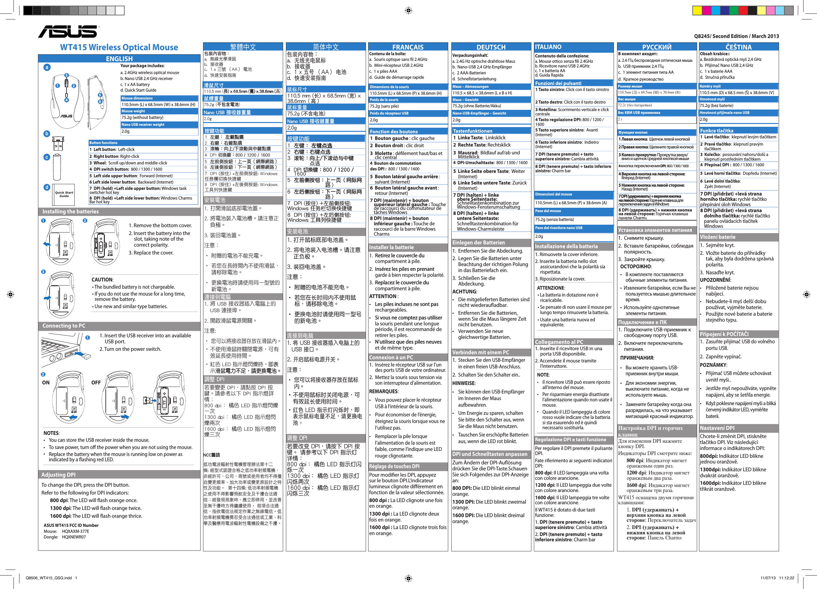 РУССКИЙВ комплект входят::  a. 2.4 ГГц беспроводная оптическая мышь  b.  USB приемник 2,4 ГГц  c.  1 элемент питания типа АА d.  Краткое руководствоУстановка элементов питания1.   Снимите крышку.2.   Вставьте батарейки, соблюдая полярность.3.  Закройте крышку.ОСТОРОЖНО:•   В комплекте поставляются обычные элементы питания.•  Извлеките батарейки, если Вы не пользуетесь мышью длительное время.•  Используйте однотипные элементы питания.Подключение к ПК1.   Подключите USB-приемник к свободному порту USB.2.   Включите переключатель питания.ПРИМЕЧАНИЯ: •   Вы можете хранить USB-приемник внутри мыши. •  Для экономии энергии, выключите питание, когда не используете мышь.•  Замените батарейку когда она разрядилась, на что указывает мигающий красный индикатор.Настройка DPI и горячих клавишДля изменения DPI нажмите кнопку DPI.Индикаторы DPI смотрите ниже:800 dpi: Индикатор мигнет оранжевым один раз.1200 dpi: Индикатор мигнет оранжевым два раза.1600 dpi: Индикатор мигнет оранжевым три раза.WT415 оснащена двумя горячими клавишами:1. DPI (удерживать) + верхняя кнопка на левой стороне: Переключатель задач2. DPI (удерживать) + нижняя кнопка на левой стороне: Панель CharmsFRANÇAISContenu de la boîte:   a.  Souris optique sans l 2.4GHz  b.  Mini-récepteur USB 2.4GHz   c.  1 x piles AAA  d.  Guide de démarrage rapideInstaller la batterie1.   Retirez le couvercle duRetirez le couvercle du compartiment à pile.2.  Insérez les piles en prenant Insérez les piles en prenant garde à bien respecter la polarité.3.   Replacez le couvercle duReplacez le couvercle du compartiment à pile.ATTENTION :•    Les piles incluses ne sont pasLes piles incluses ne sont pas rechargeables.•    Si vous ne comptez pas utiliserSi vous ne comptez pas utiliser la souris pendant une longue période, il est recommandé de retirer les piles.•    N’utilisez que des piles neuvesN’utilisez que des piles neuves et de même type.Connexion à un PC1.   Insérez le récepteur USB sur l’un des ports USB de votre ordinateur.2.   Mettez la souris sous tension via son interrupteur d’alimentation.REMARQUES:  •    Vous pouvez placer le récepteur USB à l’intérieur de la souris. •   Pour économiser de l’énergie, éteignez la souris lorsque vous ne l’utilisez pas.•    Remplacer la pile lorsque l’alimentation de la souris est faible, comme l’indique une LED rouge clignotante.Réglage de touches DPI Pour modier les DPI, appuyez sur le bouton DPI.L’indicateur lumineux clignote diérement en fonction de la valeur sélectionnée.800 dpi : La LED clignote une fois en orange.1300 dpi : La LED clignote deux fois en orange.1600 dpi : La LED clignote trois fois en orange.Q8245/ Second Edition / March 2013DEUTSCHVerpackungsinhalt:   a. 2.4G Hz optische drahtlose Maus  b.  Nano-USB 2,4 GHz-Empfänger   c.  2 AAA-Batterien  d.  SchnellstartanleitungEinlegen der Batterien1.  Entfernen Sie die Abdeckung.2.   Legen Sie die Batterien unter Beachtung der richtigen Polung in das Batteriefach ein.3.  Schließen Sie die   Abdeckung.ACHTUNG:•    Die mitgelieferten Batterien sind nicht wiederauadbar.•    Entfernen Sie die Batterien, wenn Sie die Maus längere Zeit nicht benutzen.•    Verwenden Sie neue gleichwertige Batterien.Verbinden mit einem PC1.   Stecken Sie den USB-Empfänger in einen freien USB-Anschluss.2.   Schalten Sie den Schalter ein..HINWEISE:  •    Sie können den USB-Empfänger im Inneren der Maus aufbewahren. •   Um Energie zu sparen, schalten Sie bitte den Schalter aus, wenn Sie die Maus nicht benutzen.•   Tauschen Sie erschöpfte Batterien aus, wenn die LED rot blinkt.DPI und Schnelltasten anpassenZum Ändern der DPI-Auösung drücken Sie die DPI-Taste.Schauen Sie sich Folgendes zur DPI-Anzeige an:800 DPI: Die LED blinkt einmal orange.1300 DPI: Die LED blinkt zweimal orange.1600 DPI: Die LED blinkt dreimal orange.Maus – Abmessungen110.5 × 68.5 × 38.6mm (L x B x H)Maus – Gewicht75.2g (ohne Batterie/Akku)Nano-USB-Empfänger – Gewicht 2.0gFonction des boutons1   Bouton gauche : clic gauche2  Bouton droit : clic droit3   Molette : délement haut/bas et clic central4  Bouton de commutation des DPI :   800 / 1300 / 16005   Bouton latéral gauche arrière : suivant (Internet)  6   Bouton latéral gauche avant : retour (Internet)7  DPI (maintenir) + bouton supérieur latéral gauche : Touche de raccourci du commutateur de tâches Windows8  DPI (maintenir) + bouton inférieur gauche : Touche de raccourci de la barre Windows CharmsDimensions de la souris110.5mm (L) x 68.5mm (P) x 38.6mm (H)Poids de la souris75.2g (sans pile)Poids du récepteur USB2.0gČEŠTINAObsah krabice::   a. Bezdrátová optická myš 2,4 GHz  b.  Přijímač Nano USB 2,4 GHz   c.  1 x baterie AAA  d.  Stručná příručkaVložení baterie1.  Sejměte kryt.2.   Vložte baterie do přihrádky tak, aby byla dodržena správná polarita.3.  Nasaďte kryt.UPOZORNĚNÍ:•    Přiložené baterie nejsou nabíjecí.•    Nebudete-li myš delší dobu používat, vyjměte baterie.•    Použijte nové baterie a baterie stejného typu.Připojení k POČÍTAČI1.   Zasuňte přijímač USB do volného portu USB.2.   Zapněte vypínač.POZNÁMKY:  •    Přijímač USB můžete uchovávat uvnitř myši.. •   Jestliže myš nepoužíváte, vypněte napájení, aby se šetřila energie.•   Když poklesne napájení myši a bliká červený indikátor LED, vyměňte baterii.Nastavení DPIChcete-li změnit DPI, stiskněte tlačítko DPI. Viz následující informace o indikátorech DPI:800dpi: Indikátor LED blikne jednou oranžově.1300dpi: Indikátor LED blikne dvakrát oranžově.1600dpi: Indikátor LED blikne třikrát oranžově.Rzměry myši110.5 mm (D) x 68.5 mm (Š) x 38.6mm (V)Hmotnost myši75.2g (bez baterie)Hmotnost přijímače nano USB2.0gФункции кнопок1 Левая кнопка:  Щелчок левой кнопкой2 Правая кнопка: Щелкните правой кнопкой3  Колесо прокрутки: Прокрутка вверх/вниз и щелчок средней кнопкой мыши4 кнопка переключения DPI:   800 / 1300 / 16004  Верхняя кнопка на левой стороне:  Вперед (Internet)5  Нижняя кнопка на левой стороне:  Назад (Internet)7 DPI (удерживать) + верхняя кнопка на левой стороне: Горячие клавиша для переключения задач в Windows8 DPI (удерживать) + нижняя кнопка на левой стороне: Горячая клавиша панели CharmsРазмер мыши110.5мм (Д) х 68.5мм (Ш) х 38.6мм (В)Вес мыши72.2г (без батарейки)Вес KBM USB приемника2 гNCC警語ENGLISH   Installing the batteries   Connecting to PC  Adjusting DPI WT415 Wireless Optical Mouse1. Insert the USB receiver into an available USB port.2. Turn on the power switch.Your package includes:a. 2.4GHz wireless optical mouseb. Nano USB 2.4 GHz receiverc. 1 x AA batteryd. Quick Start GuideButton functions1  Left button:  Left-click2  Right button: Right-click3  Wheel:   Scroll up/down and middle-click4  DPI switch button:   800 / 1300 / 16005  Left side upper button:  Forward (Internet)6 Left side lower button:  Backward (Internet)7  DPI (hold) +Left side upper button: Windows task switcher hot key8  DPI (hold) +Left side lower button: Windows Charms Bar hot key1. Remove the bottom cover.2. Insert the battery into the slot, taking note of the correct polarity.3. Replace the cover.CAUTION:• The bundled battery is not chargeable.• If you do not use the mouse for a long time, remove the battery.• Use new and similar-type batteries.NOTES:  •   You can store the USB receiver inside the mouse. •  To save power, turn o the power when you are not using the mouse.•  Replace the battery when the mouse is running low on power as indicated by a ﬂashing red LED.Mouse dimensions110.5mm (L) x 68.5mm (W) x 38.6mm (H)Mouse weight75.2g (without battery)Nano USB receiver weight2.0ga123456dQuick Start Guidecb1 2312ON OFFTastenfunktionen1  Linke Taste:  Linksklick2  Rechte Taste: Rechtsklick3   Mausrad:  Bildlauf auf/ab und Mittelklick4  DPI-Umschalttaste:   800 / 1300 / 16005   Linke Seite obere Taste:  Weiter (Internet)  6   Linke Seite untere Taste: Zurück (Internet)7  DPI (halten) + linke obere Seitentaste: Schnelltastenkombination zur Windows-Fensterumschaltung8  DPI (halten) + linke untere Seitentaste: Schnelltastenkombination für Windows-CharmsleisteFunkce tlačítka1   Levé tlačítko:  klepnutí levým tlačítkem2   Pravé tlačítko:  klepnutí pravým tlačítkem3   Kolečko:  posouvání nahoru/dolů a klepnutí prostředním tlačítkem4  Přepínač DPI :   800 / 1300 / 16005   Levé horní tlačítko:  Dopředu (Internet)  6   Levé dolní tlačítko:  Zpět (Internet)7 DPI (přidržet) +levá strana horního tlačítka: rychlé tlačítko přepínání úloh Windows8  DPI (přidržet) +levá strana dolního tlačítka: rychlé tlačítko panelu ovládacích tlačítek WindowsTo change the DPI, press the DPI button.Refer to the following for DPI indicators:800 dpi: The LED will ash orange once.1300 dpi: The LED will ash orange twice.1600 dpi: The LED will ash orange thrice.ASUS WT415 FCC ID NumberMouse:  HQXAXM-377EDongle:   HQXNEWR07 按鍵功能      滑鼠尺寸                  髙鼠標重量不包含電池NanoUSB接收器重量簡體中文包裝內容物：a.  無線光電鼠標  b.  接收器 c.  1 x 五號 （AA） 電池  d.  快速安裝指南安裝電池連接到電腦1. 將紅色 LED 指示燈閃爍時，即表示鼠標電量不足，請更換電池。調 D� D� 鼠標尺寸110.5 mm (長) x 68.5mm (寬) x 38.6mm（高）鼠標重量75.2g (不含電池)NanoUSB接收器重量2.0g     ITALIANOContenuto della confezione:a. Mouse ottico senza li 2.4GHzb. Ricevitore nano USB 2.4GHzc. 1 x batteria AAd. Guida RapidaInstallazione della batteria1. Rimuovete la cover inferiore.2. Inserite la batteria nello slot assicurandovi che la polarità sia rispettata.3. Riposizionate la cover.ATTENZIONE:• La batteria in dotazione non è ricaricabile.• Se pensate di non usare il mouse per lungo tempo rimuovete la batteria.• Usate una batteria nuova ed equivalente.Collegamento al PC1. Inserite il ricevitore USB in una porta USB disponibile.2. Accendete il mouse tramite l’interruttore.NOTE:  •   Il ricevitore USB può essere riposto all’interno del mouse. •  Per risparmiare energia disattivate l’alimentazione quando non usate il mouse.•  Quando il LED lampeggia di colore rosso vuole indicare che la batteria si sta esaurendo ed è quindi necessario sostituirla.Regolazione DPI e tasti funzionePer regolare il DPI premete il pulsante DPI.Fate riferimento ai seguenti indicatori DPI:800 dpi: Il LED lampeggia una volta con colore arancione.1200 dpi: Il LED lampeggia due volte con colore arancione.1600 dpi: Il LED lampeggia tre volte con colore arancione.Il WT415 è dotato di due tasti funzione:1. DPI (tenere premuto) + tasto superiore sinistro: Cambia attività2. DPI (tenere premuto) + tasto inferiore sinistro: Charm barFunzioni dei pulsanti1 Tasto sinistro: Click con il tasto sinistro2 Tasto destro: Click con il tasto destro3 Rotellina: Scorrimento verticale e click centrale4 Tasto regolazione DPI: 800 / 1200 / 16005 Tasto superiore sinistro:  Avanti (Internet)6 Tasto inferiore sinistro:  Indietro (Internet)7 DPI (tenere premuto) + tasto superiore sinistro: Cambia attività8 DPI (tenere premuto) + tasto inferiore sinistro: Charm barDimensioni del mouse110.5mm (L) x 68.5mm (P) x 38.6mm (A)Peso del mouse75.2g (senza batteria)Peso del ricevitore nano USB2.0gQ8506_WT415_QSG.indd   1 11/07/13   11:12:22