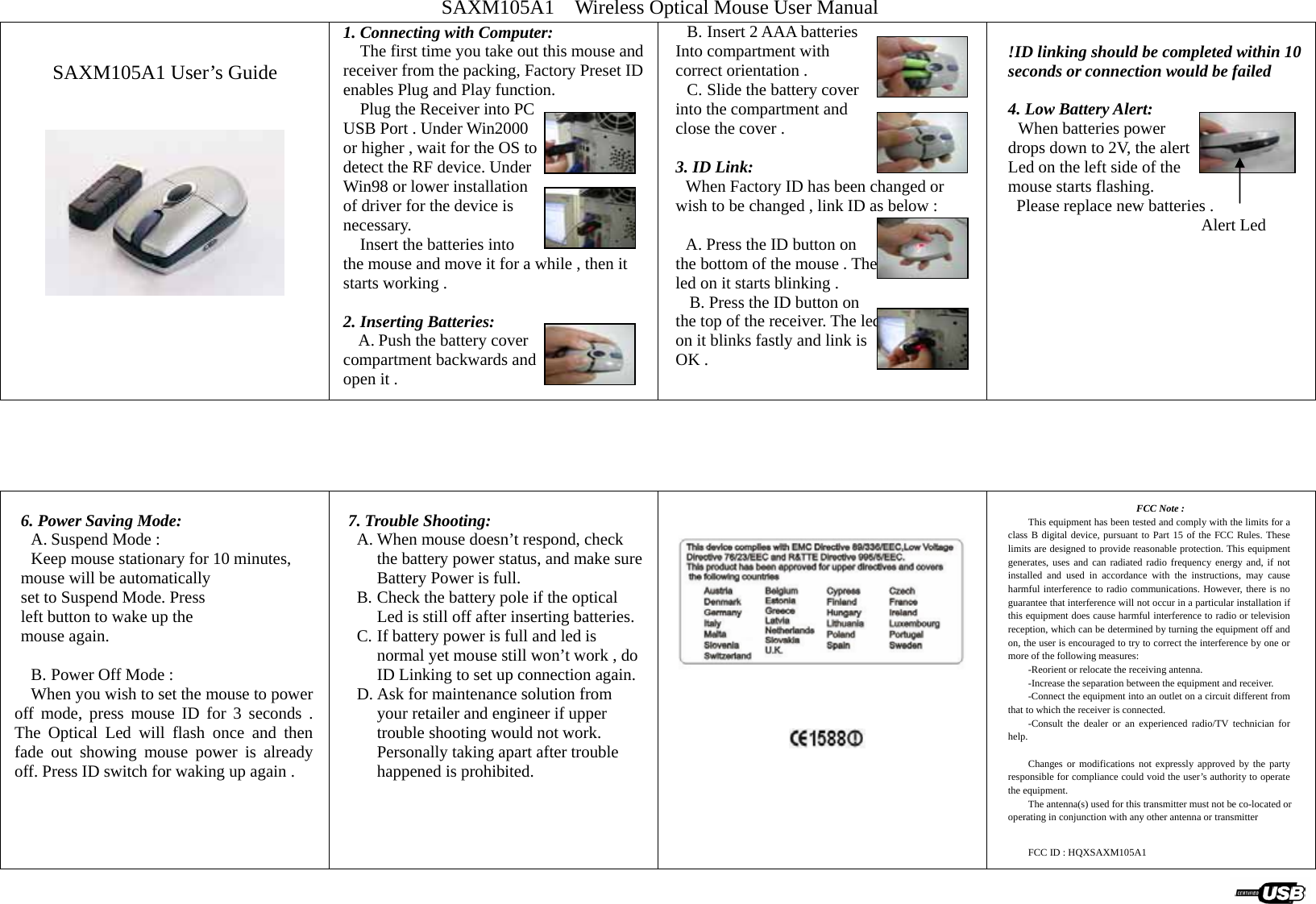 SAXM105A1    Wireless Optical Mouse User Manual   SAXM105A1 User’s Guide    1. Connecting with Computer:     The first time you take out this mouse and receiver from the packing, Factory Preset ID enables Plug and Play function.     Plug the Receiver into PC USB Port . Under Win2000 or higher , wait for the OS to detect the RF device. Under Win98 or lower installation of driver for the device is   necessary.     Insert the batteries into   the mouse and move it for a while , then it starts working .    2. Inserting Batteries: A. Push the battery cover   compartment backwards and open it .   B. Insert 2 AAA batteries Into compartment with   correct orientation . C. Slide the battery cover into the compartment and   close the cover .  3. ID Link: When Factory ID has been changed or wish to be changed , link ID as below :  A. Press the ID button on   the bottom of the mouse . The   led on it starts blinking .   B. Press the ID button on   the top of the receiver. The led on it blinks fastly and link is OK .    !ID linking should be completed within 10 seconds or connection would be failed  4. Low Battery Alert: When batteries power   drops down to 2V, the alert   Led on the left side of the   mouse starts flashing.   Please replace new batteries .                        Alert Led        6. Power Saving Mode: A. Suspend Mode :   Keep mouse stationary for 10 minutes, mouse will be automatically set to Suspend Mode. Press   left button to wake up the   mouse again.  B. Power Off Mode :   When you wish to set the mouse to power off mode, press mouse ID for 3 seconds . The Optical Led will flash once and then fade out showing mouse power is already off. Press ID switch for waking up again .     7. Trouble Shooting: A. When mouse doesn’t respond, check the battery power status, and make sure Battery Power is full. B. Check the battery pole if the optical Led is still off after inserting batteries. C. If battery power is full and led is normal yet mouse still won’t work , do ID Linking to set up connection again. D. Ask for maintenance solution from your retailer and engineer if upper trouble shooting would not work. Personally taking apart after trouble happened is prohibited.                FCC Note : This equipment has been tested and comply with the limits for a class B digital device, pursuant to Part 15 of the FCC Rules. These limits are designed to provide reasonable protection. This equipment generates, uses and can radiated radio frequency energy and, if not installed and used in accordance with the instructions, may cause harmful interference to radio communications. However, there is no guarantee that interference will not occur in a particular installation if this equipment does cause harmful interference to radio or television reception, which can be determined by turning the equipment off and on, the user is encouraged to try to correct the interference by one or more of the following measures: -Reorient or relocate the receiving antenna. -Increase the separation between the equipment and receiver. -Connect the equipment into an outlet on a circuit different from that to which the receiver is connected. -Consult the dealer or an experienced radio/TV technician for help.  Changes or modifications not expressly approved by the party responsible for compliance could void the user’s authority to operate the equipment. The antenna(s) used for this transmitter must not be co-located or operating in conjunction with any other antenna or transmitter   FCC ID : HQXSAXM105A1                  