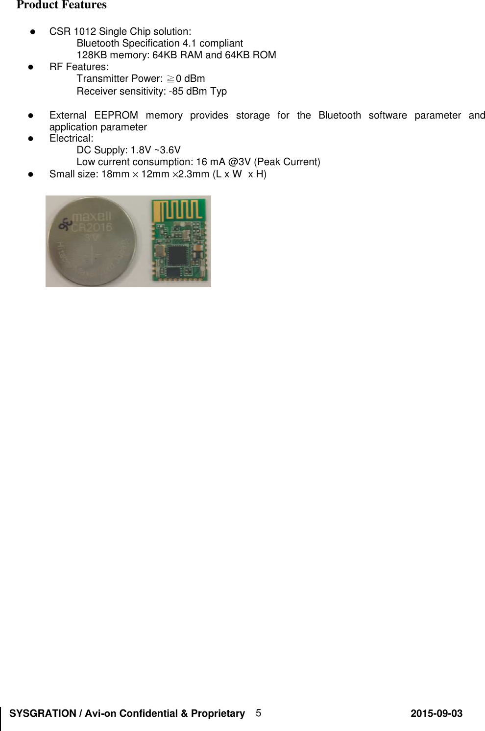 SYSGRATION / Avi-on Confidential &amp; Proprietary                                                       2015-09-03 5 Product Features CSR 1012 Single Chip solution:Bluetooth Specification 4.1 compliant 128KB memory: 64KB RAM and 64KB ROM RF Features:Transmitter Power: ≧0 dBm  Receiver sensitivity: -85 dBm Typ External  EEPROM  memory  provides  storage  for  the  Bluetooth  software  parameter  andapplication parameterElectrical:DC Supply: 1.8V ~3.6V Low current consumption: 16 mA @3V (Peak Current) Small size: 18mm × 12mm ×2.3mm (L x W  x H)