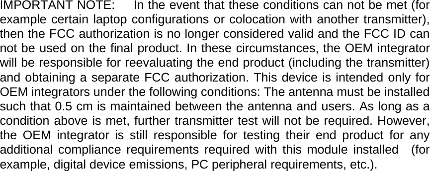 IMPORTANT NOTE:      In the event that these conditions can not be met (for example certain laptop configurations or colocation with another transmitter), then the FCC authorization is no longer considered valid and the FCC ID can not be used on the final product. In these circumstances, the OEM integrator will be responsible for reevaluating the end product (including the transmitter) and obtaining a separate FCC authorization. This device is intended only for OEM integrators under the following conditions: The antenna must be installed such that 0.5 cm is maintained between the antenna and users. As long as a condition above is met, further transmitter test will not be required. However, the OEM integrator is still responsible for testing their end product for any additional compliance requirements required with this module installed  (for example, digital device emissions, PC peripheral requirements, etc.).     