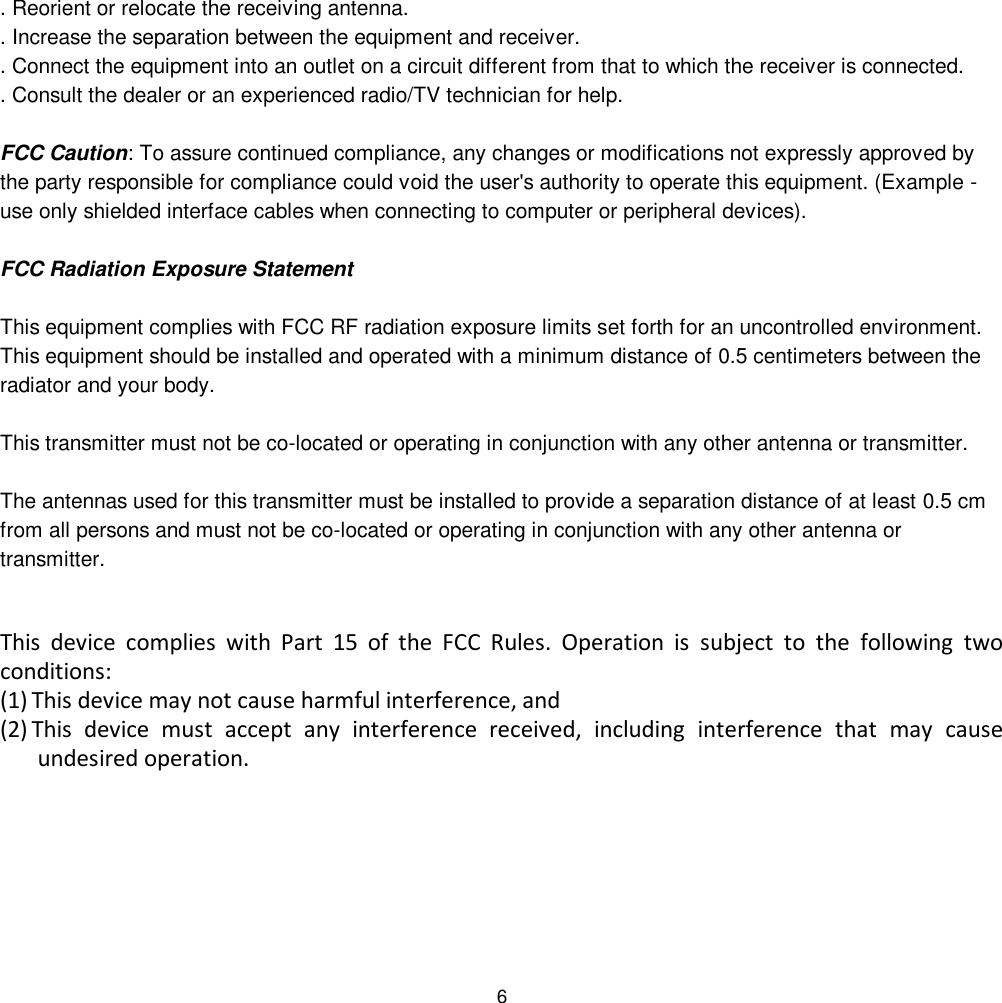 6 . Reorient or relocate the receiving antenna. . Increase the separation between the equipment and receiver. . Connect the equipment into an outlet on a circuit different from that to which the receiver is connected. . Consult the dealer or an experienced radio/TV technician for help.  FCC Caution: To assure continued compliance, any changes or modifications not expressly approved by the party responsible for compliance could void the user&apos;s authority to operate this equipment. (Example - use only shielded interface cables when connecting to computer or peripheral devices).  FCC Radiation Exposure Statement  This equipment complies with FCC RF radiation exposure limits set forth for an uncontrolled environment. This equipment should be installed and operated with a minimum distance of 0.5 centimeters between the radiator and your body.  This transmitter must not be co-located or operating in conjunction with any other antenna or transmitter.  The antennas used for this transmitter must be installed to provide a separation distance of at least 0.5 cm from all persons and must not be co-located or operating in conjunction with any other antenna or transmitter.  This  device  complies  with  Part  15  of  the  FCC  Rules.  Operation  is  subject  to  the  following  two conditions: (1) This device may not cause harmful interference, and  (2) This  device  must  accept  any  interference  received,  including  interference  that  may  cause undesired operation.  