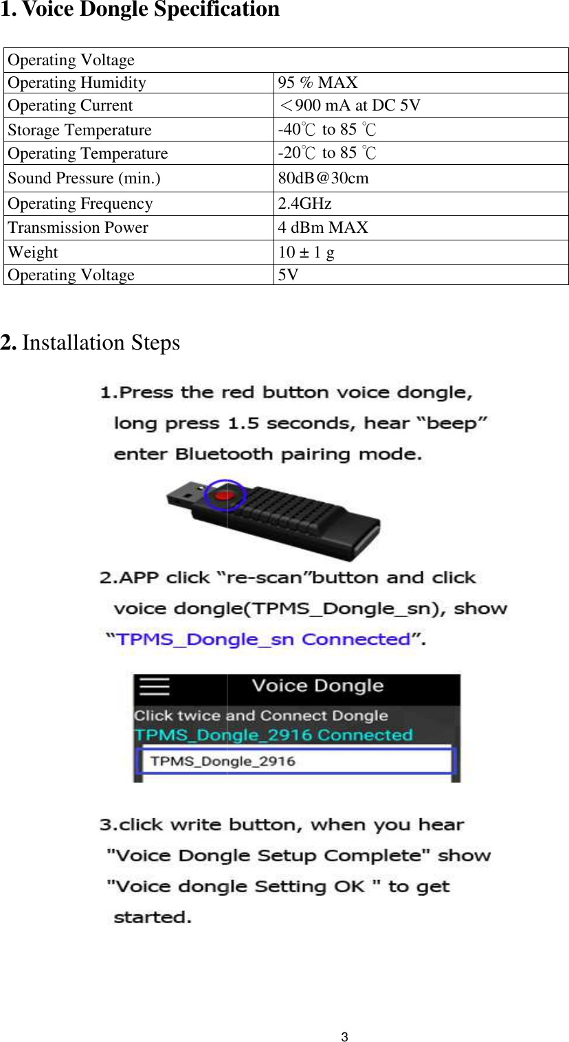 1. Voice Dongle Specification Operating Voltage Operating Humidity Operating Current Storage Temperature Operating Temperature Sound Pressure (min.) Operating Frequency Transmission Power Weight Operating Voltage  2. Installation Steps  3 Voice Dongle Specification    95 % MAX ＜900 mA at DC 5V -40℃ to 85 ℃ -20℃ to 85 ℃ 80dB@30cm 2.4GHz 4 dBm MAX  10 ± 1 g  5V  
