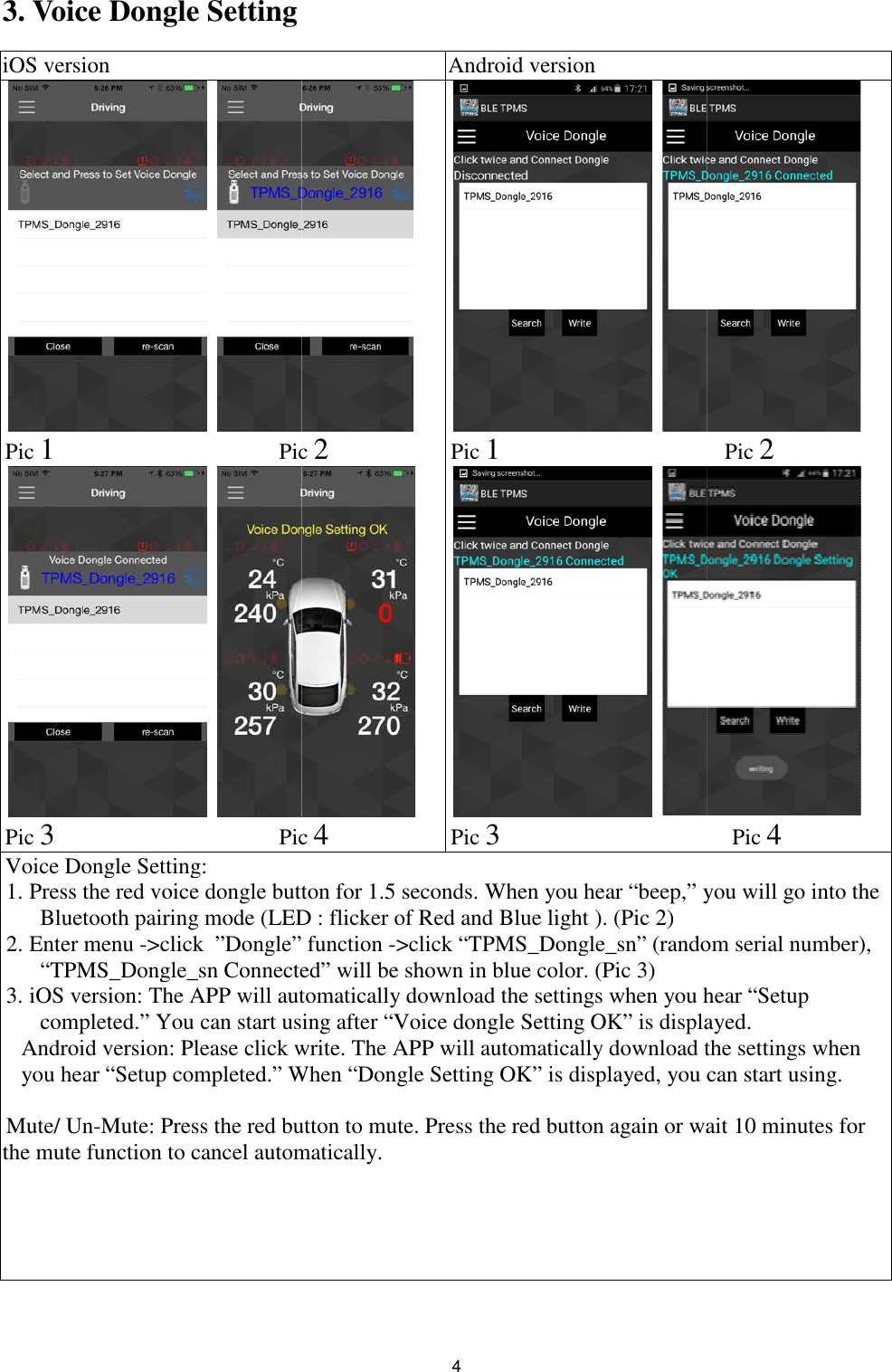 3. Voice Dongle Setting iOS version  Pic 1                              Pic  Pic 3                              Pic Voice Dongle Setting: 1. Press the red voice dongle button for 1.5 seconds. When you hear “beep,” you will go into the Bluetooth pairing mode (LED : flicker of Red and Blue light ). (Pic 2)2. Enter menu -&gt;click  ”Dongle” function “TPMS_Dongle_sn Connected” will be shown in blue color. (Pic 3)3. iOS version: The APP will automatically download thcompleted.” You can start using after “Voice dongle Setting OK” is displayed.Android version: Please click write. The APP will automatically download the settings when you hear “Setup completed.” When “Dongle Setting OK” is displayed, you can start using.  Mute/ Un-Mute: Press the red button to mute. Press the red button again or the mute function to cancel automatically.4  Android version  Pic 2  Pic 4  Pic 1                              Pic 3                              Press the red voice dongle button for 1.5 seconds. When you hear “beep,” you will go into the Bluetooth pairing mode (LED : flicker of Red and Blue light ). (Pic 2) &gt;click  ”Dongle” function -&gt;click “TPMS_Dongle_sn” (random serial number), “TPMS_Dongle_sn Connected” will be shown in blue color. (Pic 3) automatically download the settings when you hear “Setupcompleted.” You can start using after “Voice dongle Setting OK” is displayed.Android version: Please click write. The APP will automatically download the settings when you hear “Setup completed.” When “Dongle Setting OK” is displayed, you can start using. Mute: Press the red button to mute. Press the red button again or wait 10 minutes for the mute function to cancel automatically.                  Pic 2                   Pic 4 Press the red voice dongle button for 1.5 seconds. When you hear “beep,” you will go into the &gt;click “TPMS_Dongle_sn” (random serial number), e settings when you hear “Setup completed.” You can start using after “Voice dongle Setting OK” is displayed. Android version: Please click write. The APP will automatically download the settings when you hear “Setup completed.” When “Dongle Setting OK” is displayed, you can start using.  wait 10 minutes for 