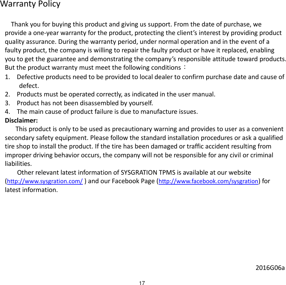 17 Warranty Policy    Thank you for buying this product and giving us support. From the date of purchase, we provide a one-year warranty for the product, protecting the client’s interest by providing product quality assurance. During the warranty period, under normal operation and in the event of a faulty product, the company is willing to repair the faulty product or have it replaced, enabling you to get the guarantee and demonstrating the company’s responsible attitude toward products. But the product warranty must meet the following conditions： 1. Defective products need to be provided to local dealer to confirm purchase date and cause of defect. 2. Products must be operated correctly, as indicated in the user manual. 3. Product has not been disassembled by yourself. 4. The main cause of product failure is due to manufacture issues. Disclaimer: This product is only to be used as precautionary warning and provides to user as a convenient secondary safety equipment. Please follow the standard installation procedures or ask a qualified tire shop to install the product. If the tire has been damaged or traffic accident resulting from improper driving behavior occurs, the company will not be responsible for any civil or criminal liabilities.  Other relevant latest information of SYSGRATION TPMS is available at our website (http://www.sysgration.com/ ) and our Facebook Page (http://www.facebook.com/sysgration) for latest information.          2016G06a 