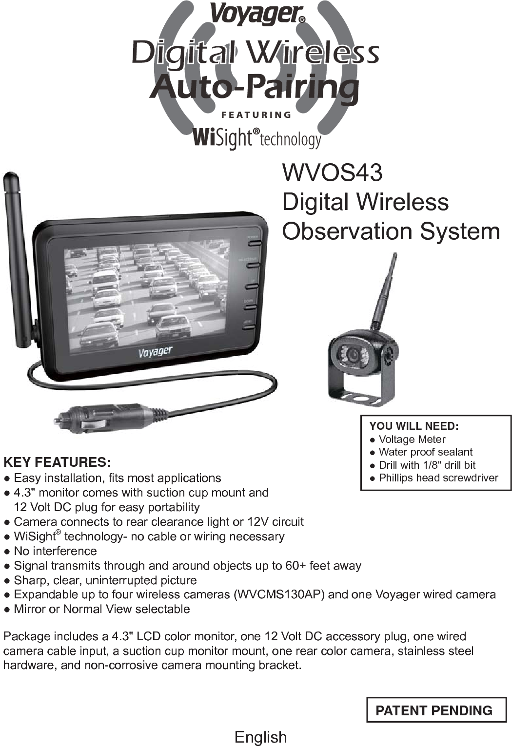 WVOS43Digital WirelessObservation SystemPATENT PENDINGYOU WILL NEED:● Voltage Meter● Water proof sealant● Drill with 1/8&quot; drill bit● Phillips head screwdriverEnglishKEY FEATURES:● Easy installation, ﬁ ts most applications● 4.3&quot; monitor comes with suction cup mount and    12 Volt DC plug for easy portability● Camera connects to rear clearance light or 12V circuit● WiSight® technology- no cable or wiring necessary● No interference● Signal transmits through and around objects up to 60+ feet away● Sharp, clear, uninterrupted picture● Expandable up to four wireless cameras (WVCMS130AP) and one Voyager wired camera● Mirror or Normal View selectable Package includes a 4.3&quot; LCD color monitor, one 12 Volt DC accessory plug, one wired camera cable input, a suction cup monitor mount, one rear color camera, stainless steel hardware, and non-corrosive camera mounting bracket.