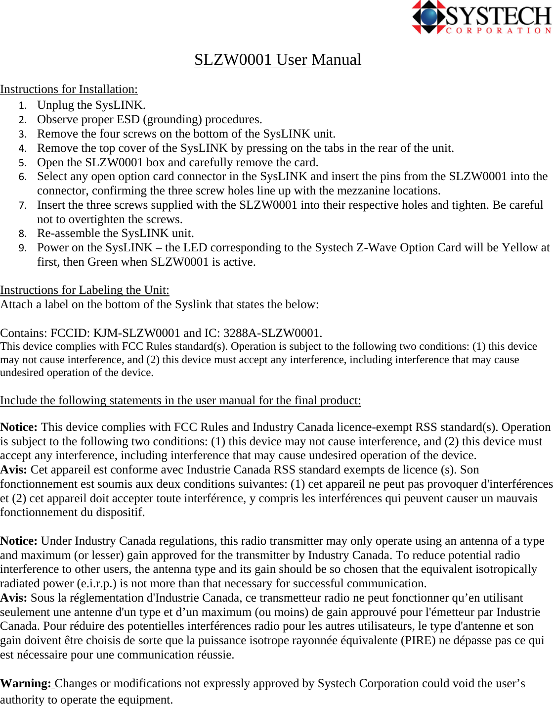                                             SLZW0001 User Manual Instructions for Installation: 1. Unplug the SysLINK. 2. Observe proper ESD (grounding) procedures. 3. Remove the four screws on the bottom of the SysLINK unit. 4. Remove the top cover of the SysLINK by pressing on the tabs in the rear of the unit. 5. Open the SLZW0001 box and carefully remove the card. 6. Select any open option card connector in the SysLINK and insert the pins from the SLZW0001 into the connector, confirming the three screw holes line up with the mezzanine locations. 7. Insert the three screws supplied with the SLZW0001 into their respective holes and tighten. Be careful not to overtighten the screws. 8. Re-assemble the SysLINK unit. 9. Power on the SysLINK – the LED corresponding to the Systech Z-Wave Option Card will be Yellow at first, then Green when SLZW0001 is active.  Instructions for Labeling the Unit: Attach a label on the bottom of the Syslink that states the below:  Contains: FCCID: KJM-SLZW0001 and IC: 3288A-SLZW0001. This device complies with FCC Rules standard(s). Operation is subject to the following two conditions: (1) this device may not cause interference, and (2) this device must accept any interference, including interference that may cause undesired operation of the device.   Include the following statements in the user manual for the final product: Notice: This device complies with FCC Rules and Industry Canada licence-exempt RSS standard(s). Operation is subject to the following two conditions: (1) this device may not cause interference, and (2) this device must accept any interference, including interference that may cause undesired operation of the device. Avis: Cet appareil est conforme avec Industrie Canada RSS standard exempts de licence (s). Son fonctionnement est soumis aux deux conditions suivantes: (1) cet appareil ne peut pas provoquer d&apos;interférences et (2) cet appareil doit accepter toute interférence, y compris les interférences qui peuvent causer un mauvais fonctionnement du dispositif.  Notice: Under Industry Canada regulations, this radio transmitter may only operate using an antenna of a type and maximum (or lesser) gain approved for the transmitter by Industry Canada. To reduce potential radio interference to other users, the antenna type and its gain should be so chosen that the equivalent isotropically radiated power (e.i.r.p.) is not more than that necessary for successful communication.  Avis: Sous la réglementation d&apos;Industrie Canada, ce transmetteur radio ne peut fonctionner qu’en utilisant seulement une antenne d&apos;un type et d’un maximum (ou moins) de gain approuvé pour l&apos;émetteur par Industrie Canada. Pour réduire des potentielles interférences radio pour les autres utilisateurs, le type d&apos;antenne et son gain doivent être choisis de sorte que la puissance isotrope rayonnée équivalente (PIRE) ne dépasse pas ce qui est nécessaire pour une communication réussie.   Warning: Changes or modifications not expressly approved by Systech Corporation could void the user’s authority to operate the equipment. 