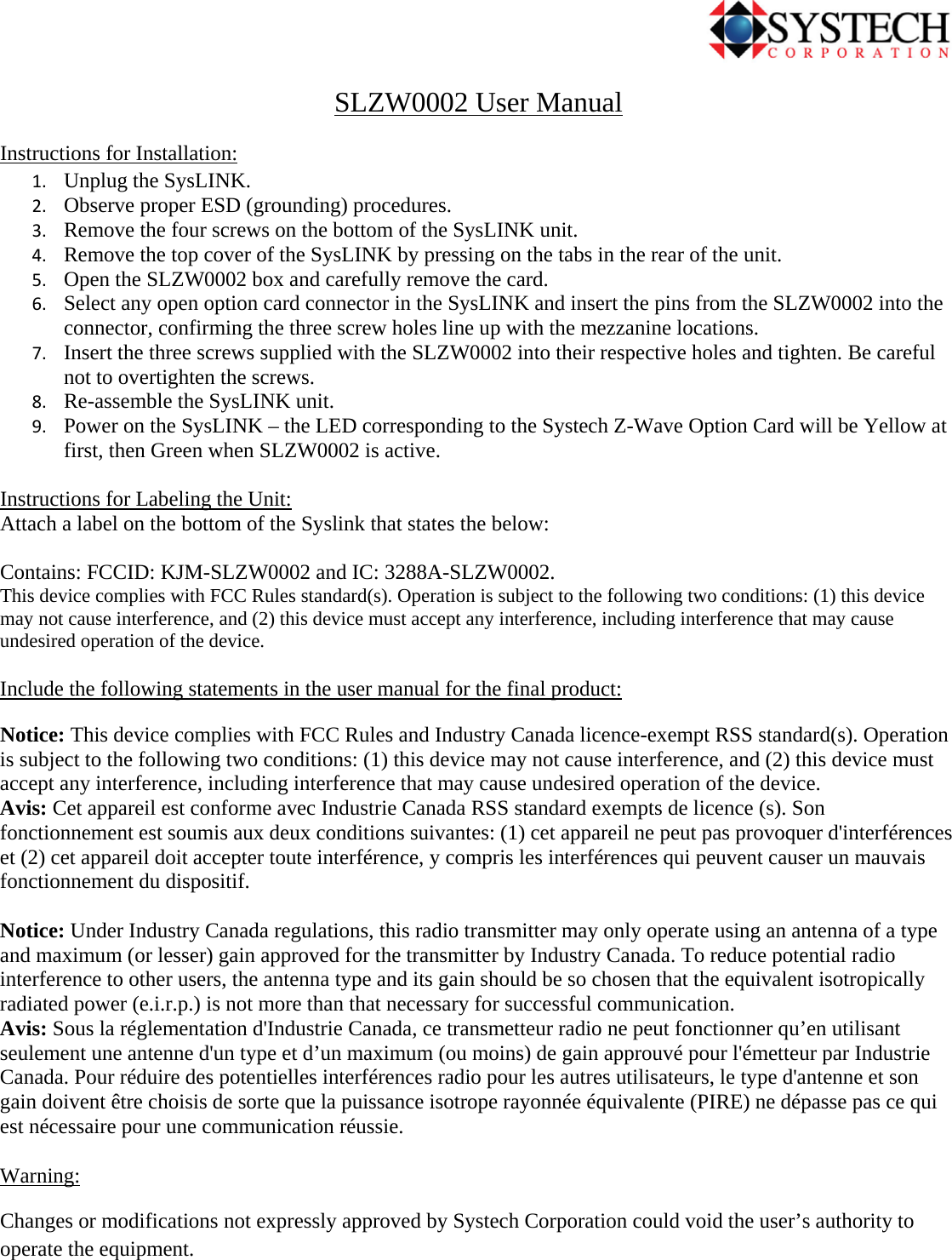                                             SLZW0002 User Manual Instructions for Installation: 1. Unplug the SysLINK. 2. Observe proper ESD (grounding) procedures. 3. Remove the four screws on the bottom of the SysLINK unit. 4. Remove the top cover of the SysLINK by pressing on the tabs in the rear of the unit. 5. Open the SLZW0002 box and carefully remove the card. 6. Select any open option card connector in the SysLINK and insert the pins from the SLZW0002 into the connector, confirming the three screw holes line up with the mezzanine locations. 7. Insert the three screws supplied with the SLZW0002 into their respective holes and tighten. Be careful not to overtighten the screws. 8. Re-assemble the SysLINK unit. 9. Power on the SysLINK – the LED corresponding to the Systech Z-Wave Option Card will be Yellow at first, then Green when SLZW0002 is active.  Instructions for Labeling the Unit: Attach a label on the bottom of the Syslink that states the below:  Contains: FCCID: KJM-SLZW0002 and IC: 3288A-SLZW0002. This device complies with FCC Rules standard(s). Operation is subject to the following two conditions: (1) this device may not cause interference, and (2) this device must accept any interference, including interference that may cause undesired operation of the device.   Include the following statements in the user manual for the final product: Notice: This device complies with FCC Rules and Industry Canada licence-exempt RSS standard(s). Operation is subject to the following two conditions: (1) this device may not cause interference, and (2) this device must accept any interference, including interference that may cause undesired operation of the device. Avis: Cet appareil est conforme avec Industrie Canada RSS standard exempts de licence (s). Son fonctionnement est soumis aux deux conditions suivantes: (1) cet appareil ne peut pas provoquer d&apos;interférences et (2) cet appareil doit accepter toute interférence, y compris les interférences qui peuvent causer un mauvais fonctionnement du dispositif.  Notice: Under Industry Canada regulations, this radio transmitter may only operate using an antenna of a type and maximum (or lesser) gain approved for the transmitter by Industry Canada. To reduce potential radio interference to other users, the antenna type and its gain should be so chosen that the equivalent isotropically radiated power (e.i.r.p.) is not more than that necessary for successful communication.  Avis: Sous la réglementation d&apos;Industrie Canada, ce transmetteur radio ne peut fonctionner qu’en utilisant seulement une antenne d&apos;un type et d’un maximum (ou moins) de gain approuvé pour l&apos;émetteur par Industrie Canada. Pour réduire des potentielles interférences radio pour les autres utilisateurs, le type d&apos;antenne et son gain doivent être choisis de sorte que la puissance isotrope rayonnée équivalente (PIRE) ne dépasse pas ce qui est nécessaire pour une communication réussie.   Warning: Changes or modifications not expressly approved by Systech Corporation could void the user’s authority to operate the equipment. 