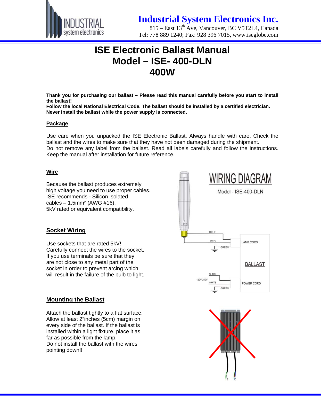  Industrial System Electronics Inc.  815 – East 13th Ave, Vancouver, BC V5T2L4, Canada Tel: 778 889 1240; Fax: 928 396 7015, www.iseglobe.com   ISE Electronic Ballast Manual Model – ISE- 400-DLN 400W  Thank you for purchasing our ballast – Please read this manual carefully before you start to install the ballast! Follow the local National Electrical Code. The ballast should be installed by a certified electrician. Never install the ballast while the power supply is connected.  Package Use care when you unpacked the ISE Electronic Ballast. Always handle with care. Check the ballast and the wires to make sure that they have not been damaged during the shipment. Do not remove any label from the ballast. Read all labels carefully and follow the instructions. Keep the manual after installation for future reference.  Wire Because the ballast produces extremely  high voltage you need to use proper cables.  ISE recommends - Silicon isolated  cables – 1.5mm² (AWG #16),  5kV rated or equivalent compatibility.  Socket Wiring Use sockets that are rated 5kV! Carefully connect the wires to the socket.  If you use terminals be sure that they  are not close to any metal part of the  socket in order to prevent arcing which  will result in the failure of the bulb to light.    Mounting the Ballast  Attach the ballast tightly to a flat surface.  Allow at least 2”inches (5cm) margin on  every side of the ballast. If the ballast is  installed within a light fixture, place it as  far as possible from the lamp. Do not install the ballast with the wires  pointing down!!    