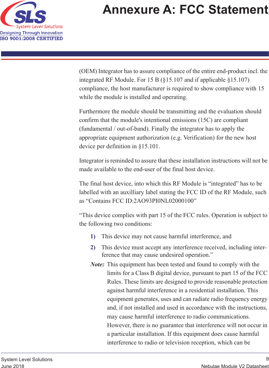  9Nebulae Module V2 DatasheetSystem Level SolutionsJune 2018Annexure A: FCC Statement (OEM) Integrator has to assure compliance of the entire end-product incl. the integrated RF Module. For 15 B (§15.107 and if applicable §15.107) compliance, the host manufacturer is required to show compliance with 15 while the module is installed and operating. Furthermore the module should be transmitting and the evaluation should confirm that the module&apos;s intentional emissions (15C) are compliant (fundamental / out-of-band). Finally the integrator has to apply the appropriate equipment authorization (e.g. Verification) for the new host device per definition in §15.101.Integrator is reminded to assure that these installation instructions will not be made available to the end-user of the final host device.The final host device, into which this RF Module is “integrated” has to be labelled with an auxilliary label stating the FCC ID of the RF Module, such as “Contains FCC ID:2AO93PI0NL02000100”“This device complies with part 15 of the FCC rules. Operation is subject to the following two conditions:1) This device may not cause harmful interference, and2) This device must accept any interference received, including inter-ference that may cause undesired operation.”Note: This equipment has been tested and found to comply with the limits for a Class B digital device, pursuant to part 15 of the FCC Rules. These limits are designed to provide reasonable protection against harmful interference in a residential installation. This equipment generates, uses and can radiate radio frequency energy and, if not installed and used in accordance with the instructions, may cause harmful interference to radio communications. However, there is no guarantee that interference will not occur in a particular installation. If this equipment does cause harmful interference to radio or television reception, which can be  