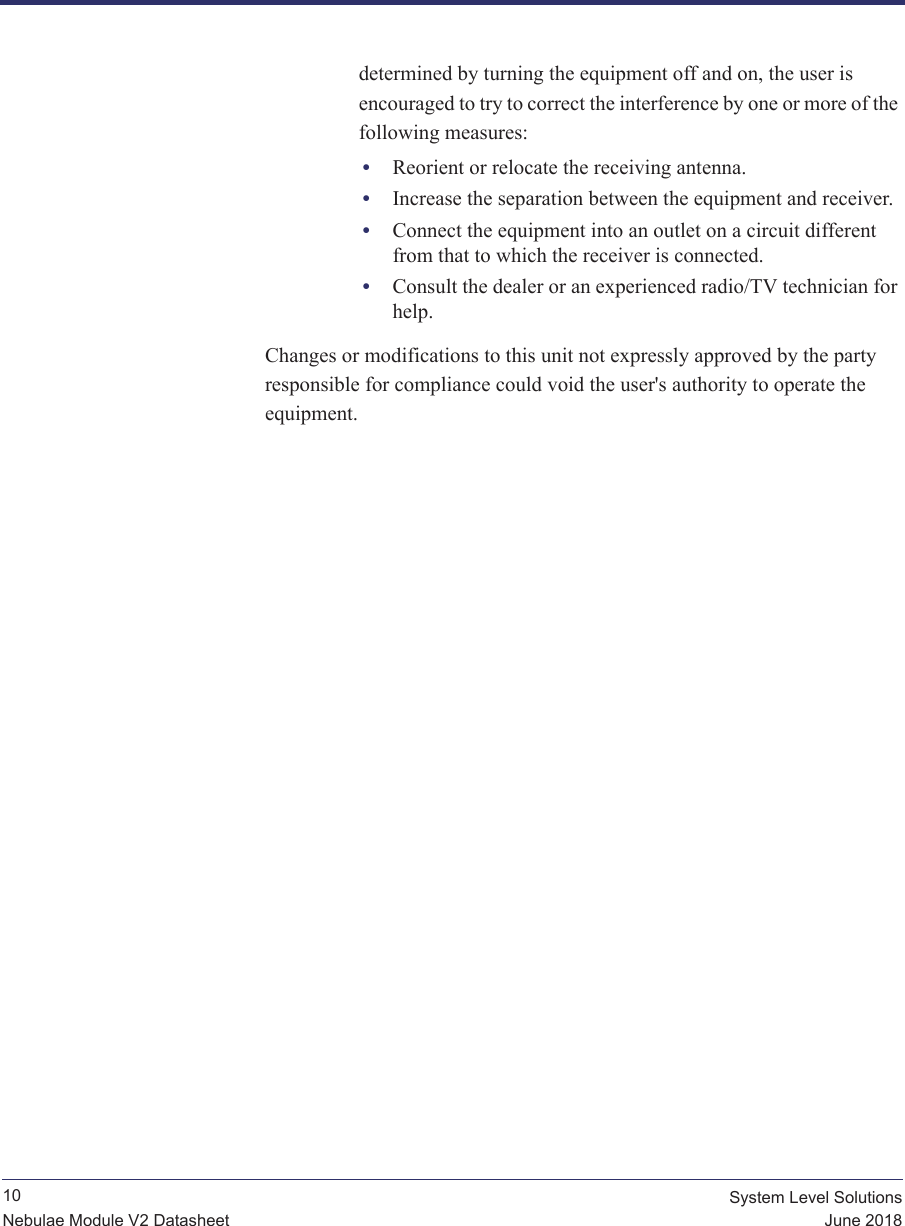              10 System Level SolutionsJune 2018Nebulae Module V2 Datasheetdetermined by turning the equipment off and on, the user is encouraged to try to correct the interference by one or more of the following measures:•Reorient or relocate the receiving antenna.•Increase the separation between the equipment and receiver.•Connect the equipment into an outlet on a circuit different from that to which the receiver is connected.•Consult the dealer or an experienced radio/TV technician for help.Changes or modifications to this unit not expressly approved by the party responsible for compliance could void the user&apos;s authority to operate the equipment.