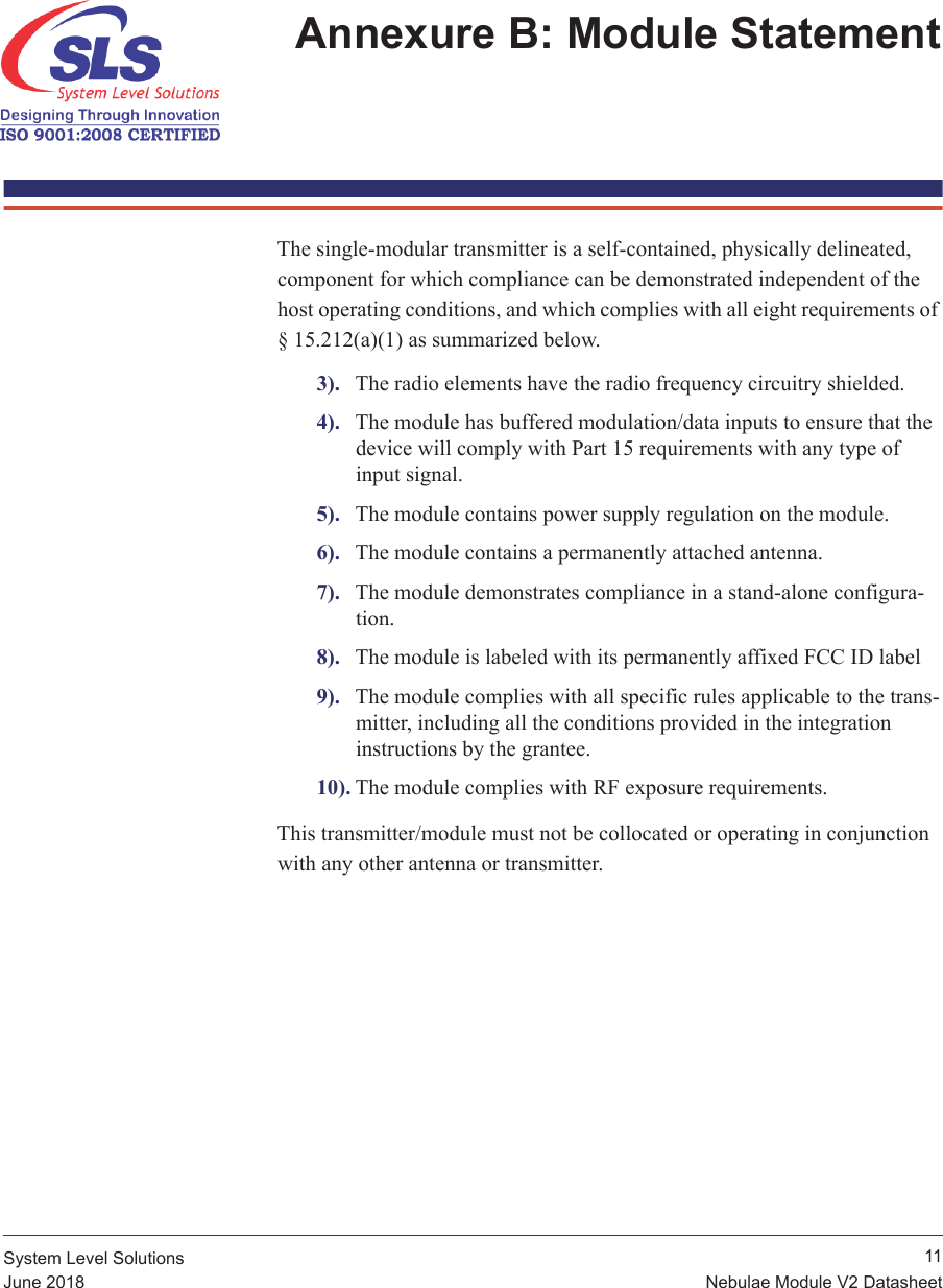  11Nebulae Module V2 DatasheetSystem Level SolutionsJune 2018Annexure B: Module Statement The single-modular transmitter is a self-contained, physically delineated, component for which compliance can be demonstrated independent of the host operating conditions, and which complies with all eight requirements of § 15.212(a)(1) as summarized below.3). The radio elements have the radio frequency circuitry shielded.4). The module has buffered modulation/data inputs to ensure that the device will comply with Part 15 requirements with any type of input signal.5). The module contains power supply regulation on the module.6). The module contains a permanently attached antenna.7). The module demonstrates compliance in a stand-alone configura-tion.8). The module is labeled with its permanently affixed FCC ID label9). The module complies with all specific rules applicable to the trans-mitter, including all the conditions provided in the integration instructions by the grantee.10). The module complies with RF exposure requirements. This transmitter/module must not be collocated or operating in conjunction with any other antenna or transmitter.