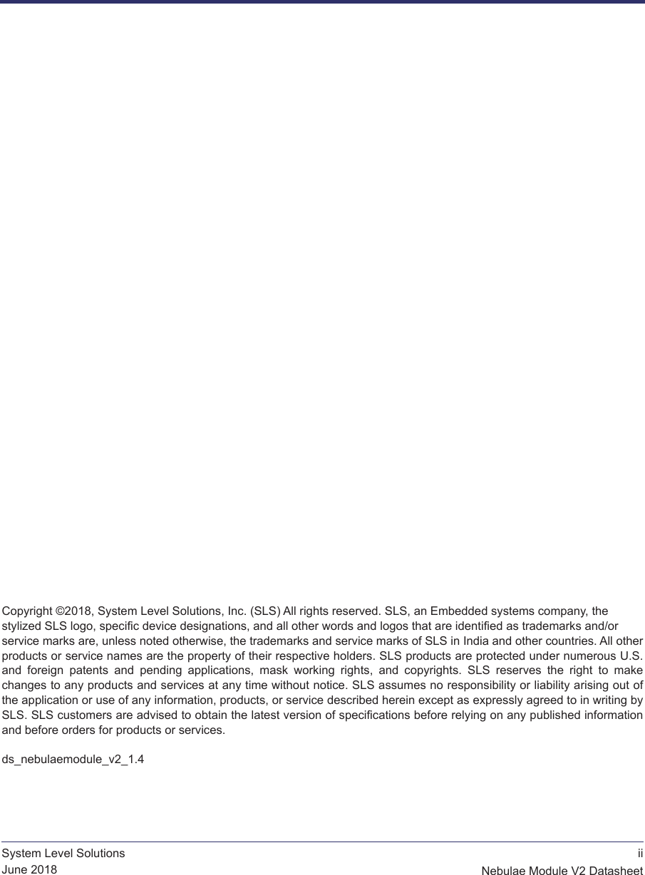  iiNebulae Module V2 DatasheetSystem Level SolutionsJune 2018  Copyright ©2018, System Level Solutions, Inc. (SLS) All rights reserved. SLS, an Embedded systems company, the  stylized SLS logo, specific device designations, and all other words and logos that are identified as trademarks and/or  service marks are, unless noted otherwise, the trademarks and service marks of SLS in India and other countries. All other products or service names are the property of their respective holders. SLS products are protected under numerous U.S. and  foreign  patents  and  pending  applications,  mask  working  rights,  and  copyrights.  SLS  reserves  the  right  to  make changes to any products and services at any time without notice. SLS assumes no responsibility or liability arising out of the application or use of any information, products, or service described herein except as expressly agreed to in writing by SLS. SLS customers are advised to obtain the latest version of specifications before relying on any published information and before orders for products or services.ds_nebulaemodule_v2_1.4