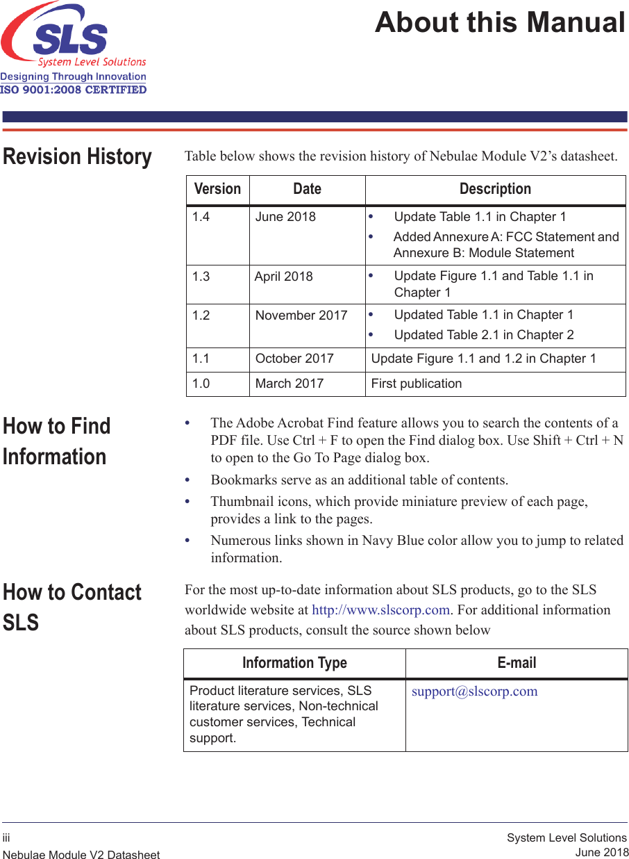 iii System Level SolutionsNebulae Module V2 Datasheet June 2018About this Manual Revision History Table below shows the revision history of Nebulae Module V2’s datasheet.Version Date Description1.4 June 2018 •Update Table 1.1 in Chapter 1•Added Annexure A: FCC Statement and Annexure B: Module Statement1.3 April 2018 •Update Figure 1.1 and Table 1.1 in Chapter 11.2 November 2017 •Updated Table 1.1 in Chapter 1•Updated Table 2.1 in Chapter 21.1 October 2017 Update Figure 1.1 and 1.2 in Chapter 11.0 March 2017 First publicationHow to Find Information•The Adobe Acrobat Find feature allows you to search the contents of a PDF file. Use Ctrl + F to open the Find dialog box. Use Shift + Ctrl + N to open to the Go To Page dialog box.•Bookmarks serve as an additional table of contents.•Thumbnail icons, which provide miniature preview of each page,  provides a link to the pages.•Numerous links shown in Navy Blue color allow you to jump to related information.How to Contact SLSFor the most up-to-date information about SLS products, go to the SLS worldwide website at http://www.slscorp.com. For additional information about SLS products, consult the source shown belowInformation Type E-mailProduct literature services, SLS  literature services, Non-technical customer services, Technical  support.support@slscorp.com