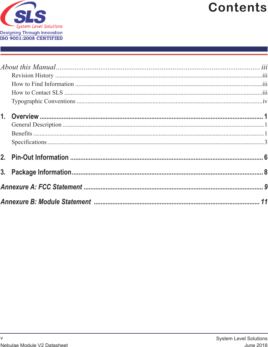              vSystem Level SolutionsJune 2018Nebulae Module V2 DatasheetContents About this Manual.............................................................................................................. iiiRevision History ......................................................................................................................................iiiHow to Find Information .........................................................................................................................iiiHow to Contact SLS ................................................................................................................................iiiTypographic Conventions ........................................................................................................................iv1. Overview .................................................................................................................................... 1General Description .................................................................................................................................. 1Benefits .....................................................................................................................................................1Specifications ............................................................................................................................................32. Pin-Out Information .................................................................................................................. 63. Package Information................................................................................................................. 8Annexure A: FCC Statement .......................................................................................................... 9Annexure B: Module Statement  .................................................................................................. 11