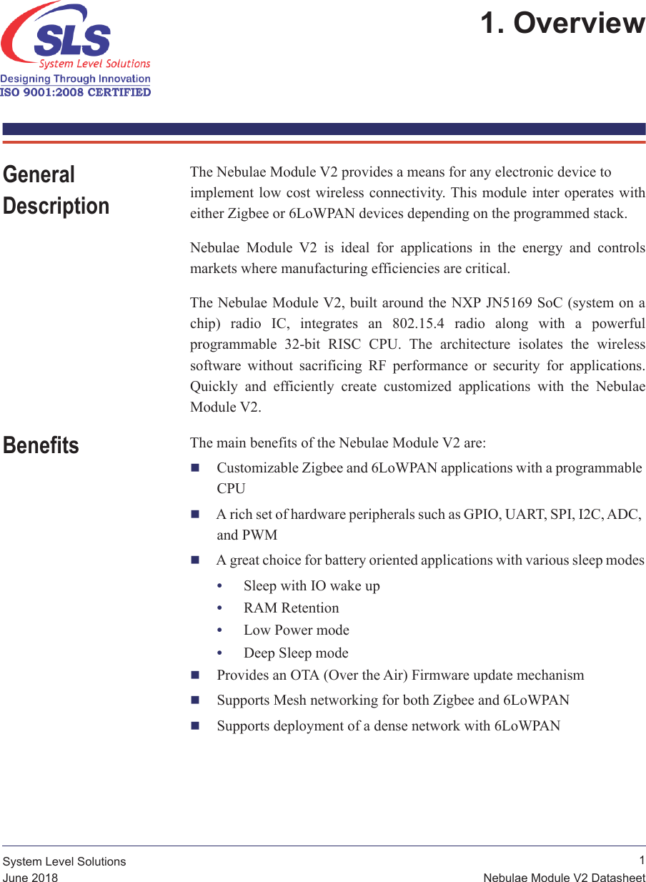  1Nebulae Module V2 DatasheetSystem Level SolutionsJune 20181. Overview General DescriptionThe Nebulae Module V2 provides a means for any electronic device to implement low cost wireless  connectivity. This module inter  operates with either Zigbee or 6LoWPAN devices depending on the programmed stack.Nebulae  Module  V2  is  ideal  for  applications  in  the  energy  and  controls markets where manufacturing efficiencies are critical.The Nebulae Module V2, built around the NXP JN5169 SoC (system on a chip)  radio  IC,  integrates  an  802.15.4  radio  along  with  a  powerful programmable  32-bit  RISC  CPU.  The  architecture  isolates  the  wireless software  without  sacrificing  RF  performance  or  security  for  applications. Quickly  and  efficiently  create  customized  applications  with  the  Nebulae Module V2.Benefits The main benefits of the Nebulae Module V2 are:Customizable Zigbee and 6LoWPAN applications with a programmable CPUA rich set of hardware peripherals such as GPIO, UART, SPI, I2C, ADC, and PWMA great choice for battery oriented applications with various sleep modes•Sleep with IO wake up•RAM Retention•Low Power mode•Deep Sleep modeProvides an OTA (Over the Air) Firmware update mechanismSupports Mesh networking for both Zigbee and 6LoWPANSupports deployment of a dense network with 6LoWPAN