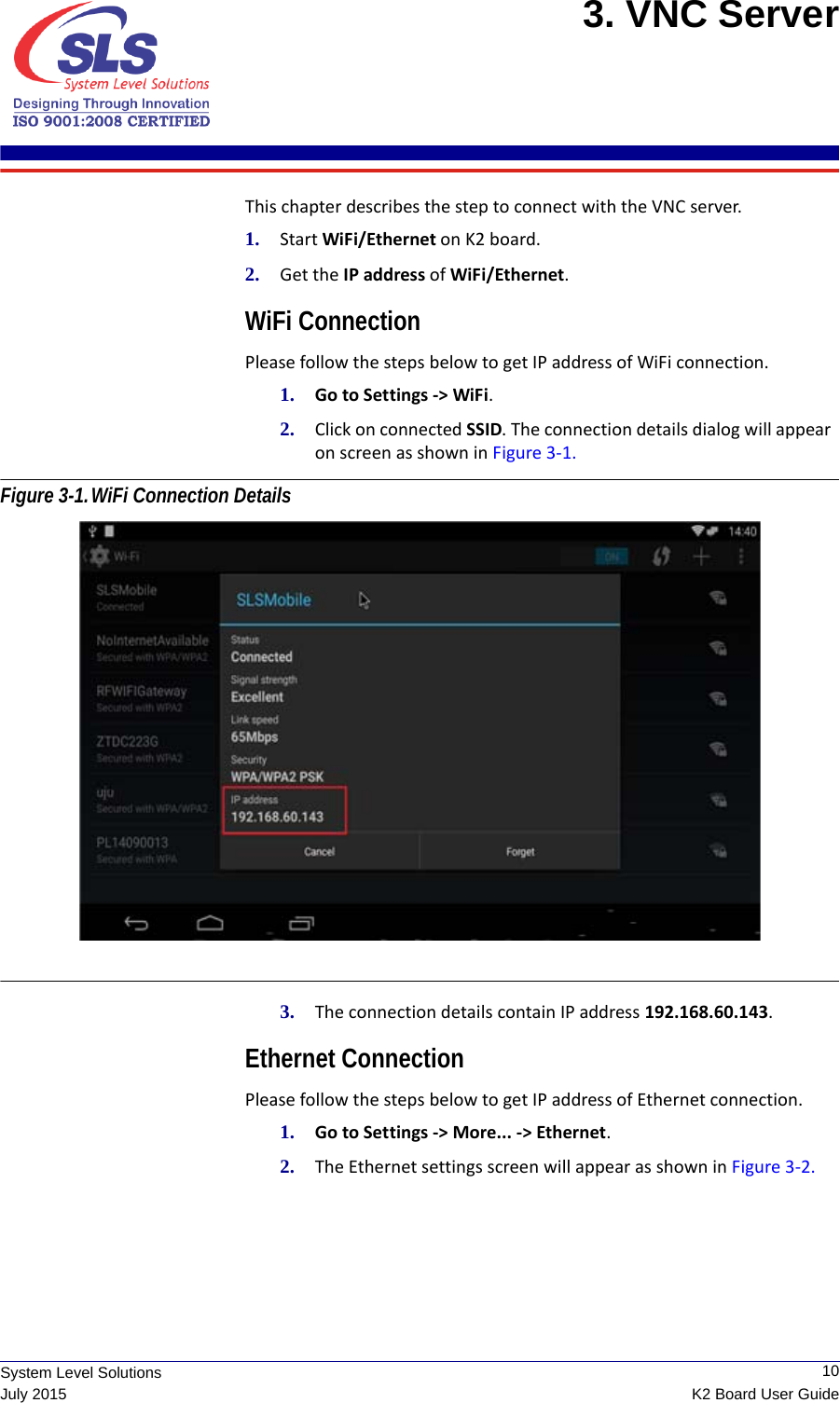  10K2 Board User GuideSystem Level SolutionsJuly 20153. VNC Server This chapter describes the step to connect with the VNC server.1. Start WiFi/Ethernet on K2 board. 2. Get the IP address of WiFi/Ethernet. WiFi ConnectionPlease follow the steps below to get IP address of WiFi connection.1. Go to Settings -&gt; WiFi.2. Click on connected SSID. The connection details dialog will appear    on screen as shown in Figure 3-1. Figure 3-1.WiFi Connection Details 3. The connection details contain IP address 192.168.60.143.Ethernet ConnectionPlease follow the steps below to get IP address of Ethernet connection.1. Go to Settings -&gt; More... -&gt; Ethernet.2. The Ethernet settings screen will appear as shown in Figure 3-2. 