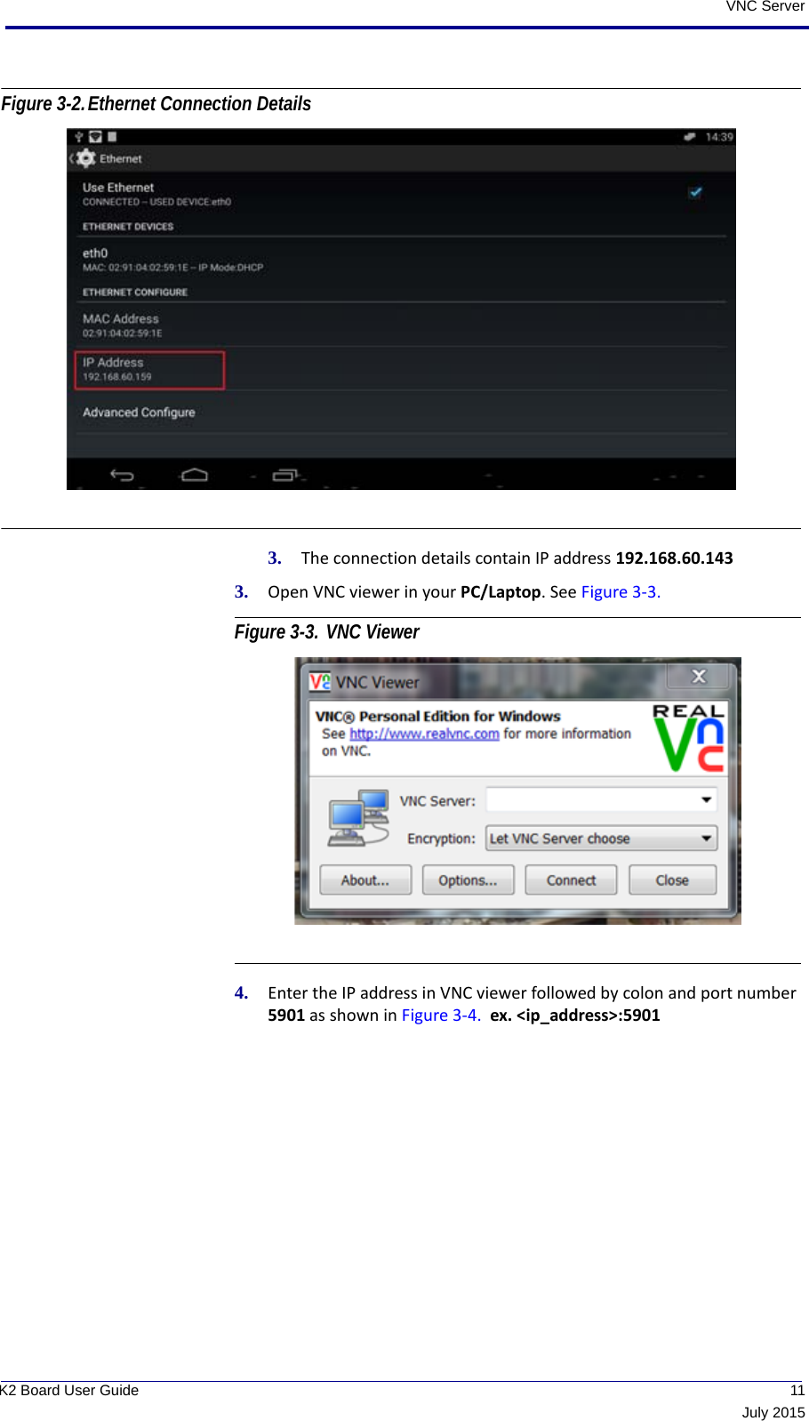  11July 2015K2 Board User GuideVNC ServerFigure 3-2.Ethernet Connection Details 3. The connection details contain IP address 192.168.60.1433. Open VNC viewer in your PC/Laptop. See Figure 3-3. Figure 3-3. VNC Viewer 4. Enter the IP address in VNC viewer followed by colon and port number 5901 as shown in Figure 3-4.  ex. &lt;ip_address&gt;:5901