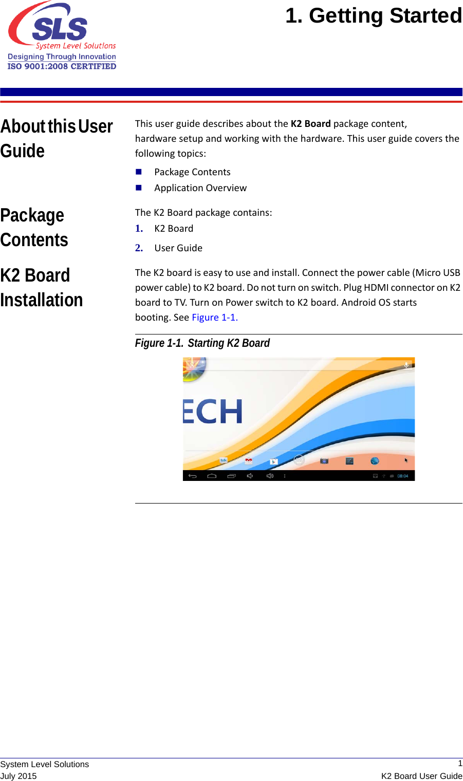  1K2 Board User GuideSystem Level SolutionsJuly 20151. Getting Started About this User GuideThis user guide describes about the K2 Board package content,  hardware setup and working with the hardware. This user guide covers the following topics:Package ContentsApplication OverviewPackage ContentsThe K2 Board package contains:1. K2 Board2. User GuideK2 Board InstallationThe K2 board is easy to use and install. Connect the power cable (Micro USB power cable) to K2 board. Do not turn on switch. Plug HDMI connector on K2 board to TV. Turn on Power switch to K2 board. Android OS starts booting. See Figure 1-1. Figure 1-1. Starting K2 Board 