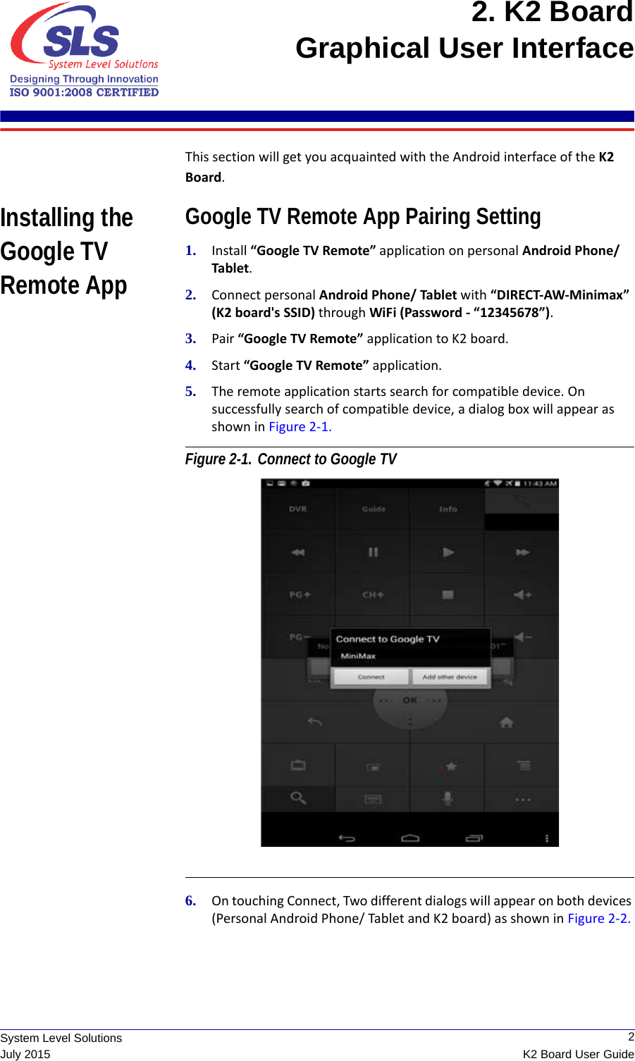  2K2 Board User GuideSystem Level SolutionsJuly 20152. K2 Board Graphical User Interface This section will get you acquainted with the Android interface of the K2 Board. Installing the Google TV Remote AppGoogle TV Remote App Pairing Setting1. Install “Google TV Remote” application on personal Android Phone/ Tablet.2. Connect personal Android Phone/ Tablet with “DIRECT-AW-Minimax” (K2 board&apos;s SSID) through WiFi (Password - “12345678”).3. Pair “Google TV Remote” application to K2 board.4. Start “Google TV Remote” application.5. The remote application starts search for compatible device. On successfully search of compatible device, a dialog box will appear as shown in Figure 2-1. Figure 2-1. Connect to Google TV 6. On touching Connect, Two different dialogs will appear on both devices (Personal Android Phone/ Tablet and K2 board) as shown in Figure 2-2. 