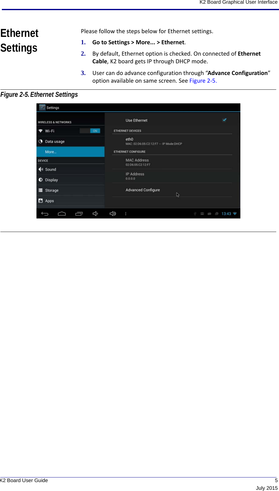  5July 2015K2 Board User GuideK2 Board Graphical User InterfaceEthernet SettingsPlease follow the steps below for Ethernet settings.1. Go to Settings &gt; More... &gt; Ethernet.2. By default, Ethernet option is checked. On connected of Ethernet Cable, K2 board gets IP through DHCP mode.3. User can do advance configuration through “Advance Configuration” option available on same screen. See Figure 2-5. Figure 2-5.Ethernet Settings 