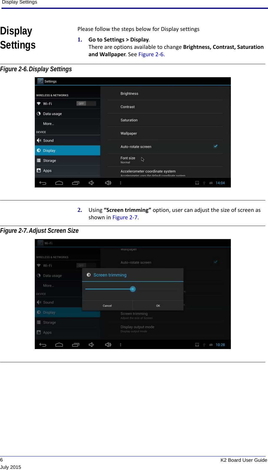 Display Settings             6K2 Board User GuideJuly 2015Display SettingsPlease follow the steps below for Display settings1. Go to Settings &gt; Display. There are options available to change Brightness, Contrast, Saturation and Wallpaper. See Figure 2-6. Figure 2-6.Display Settings 2. Using “Screen trimming” option, user can adjust the size of screen as shown in Figure 2-7. Figure 2-7.Adjust Screen Size  