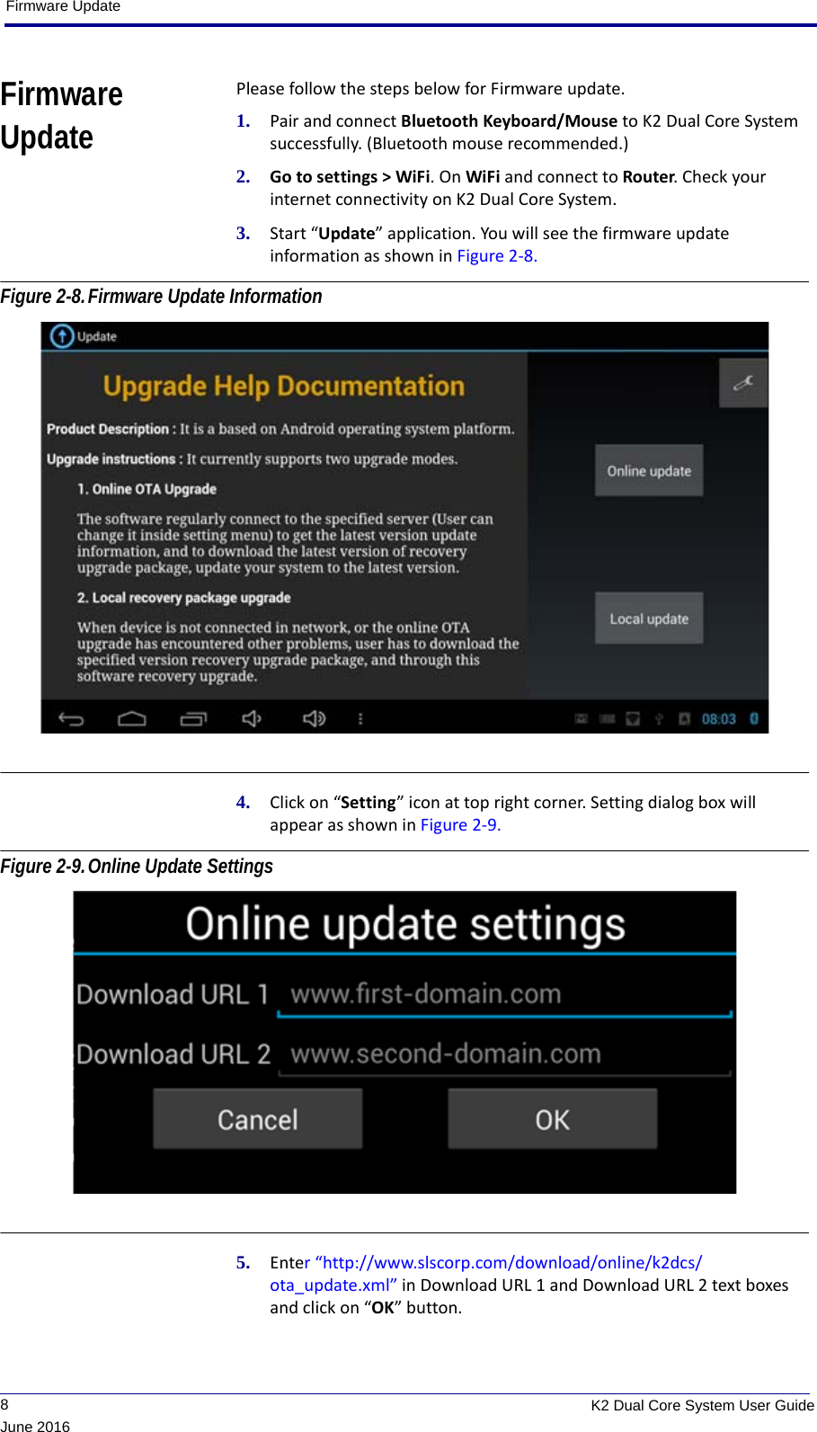 Firmware Update             8K2 Dual Core System User GuideJune 2016Firmware UpdatePlease follow the steps below for Firmware update.1. Pair and connect Bluetooth Keyboard/Mouse to K2 Dual Core System successfully. (Bluetooth mouse recommended.)2. Go to settings &gt; WiFi. On WiFi and connect to Router. Check your internet connectivity on K2 Dual Core System.3. Start “Update” application. You will see the firmware update information as shown in Figure 2-8. Figure 2-8.Firmware Update Information 4. Click on “Setting” icon at top right corner. Setting dialog box will appear as shown in Figure 2-9. Figure 2-9.Online Update Settings 5. Enter “http://www.slscorp.com/download/online/k2dcs/ota_update.xml” in Download URL 1 and Download URL 2 text boxes and click on “OK” button.