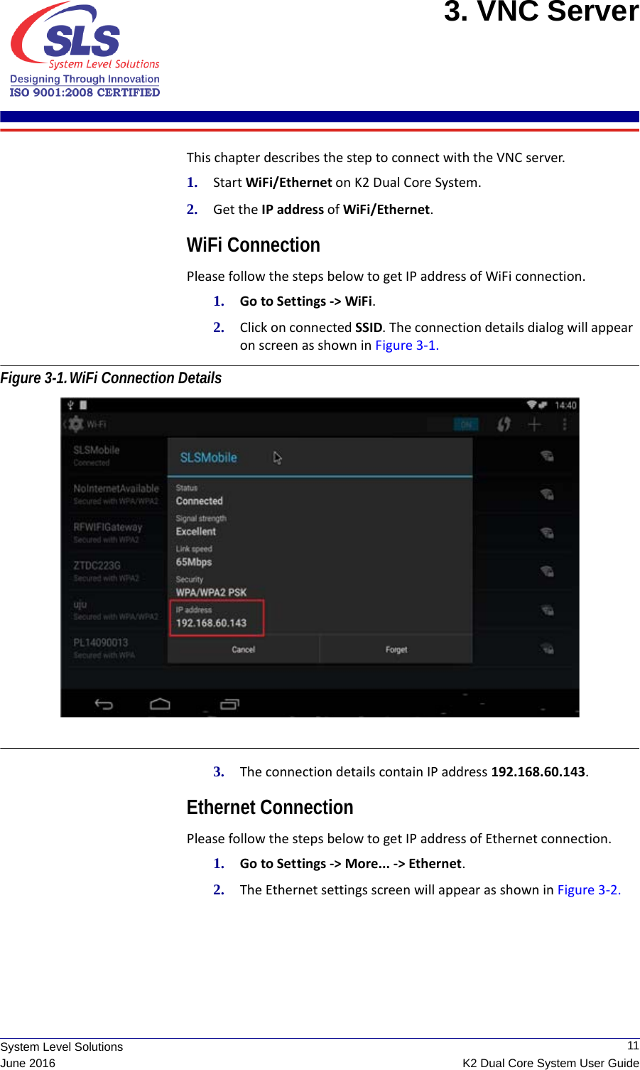  11K2 Dual Core System User GuideSystem Level SolutionsJune 20163. VNC Server This chapter describes the step to connect with the VNC server.1. Start WiFi/Ethernet on K2 Dual Core System. 2. Get the IP address of WiFi/Ethernet. WiFi ConnectionPlease follow the steps below to get IP address of WiFi connection.1. Go to Settings -&gt; WiFi.2. Click on connected SSID. The connection details dialog will appear    on screen as shown in Figure 3-1. Figure 3-1.WiFi Connection Details 3. The connection details contain IP address 192.168.60.143.Ethernet ConnectionPlease follow the steps below to get IP address of Ethernet connection.1. Go to Settings -&gt; More... -&gt; Ethernet.2. The Ethernet settings screen will appear as shown in Figure 3-2. 