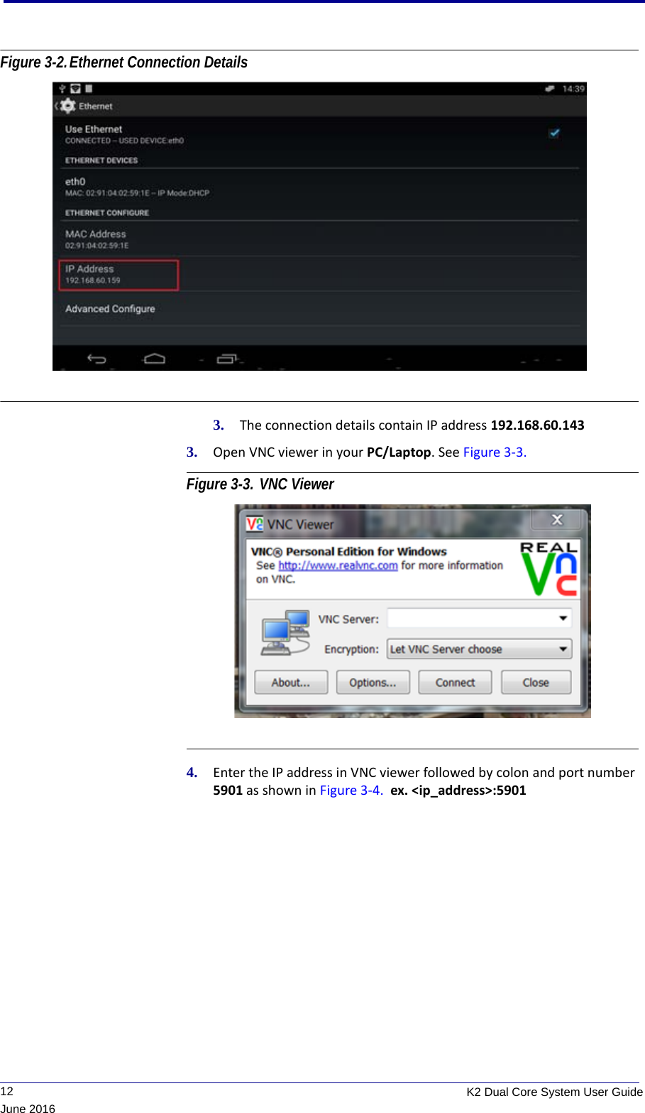              12 K2 Dual Core System User GuideJune 2016Figure 3-2.Ethernet Connection Details 3. The connection details contain IP address 192.168.60.1433. Open VNC viewer in your PC/Laptop. See Figure 3-3. Figure 3-3. VNC Viewer 4. Enter the IP address in VNC viewer followed by colon and port number 5901 as shown in Figure 3-4.  ex. &lt;ip_address&gt;:5901