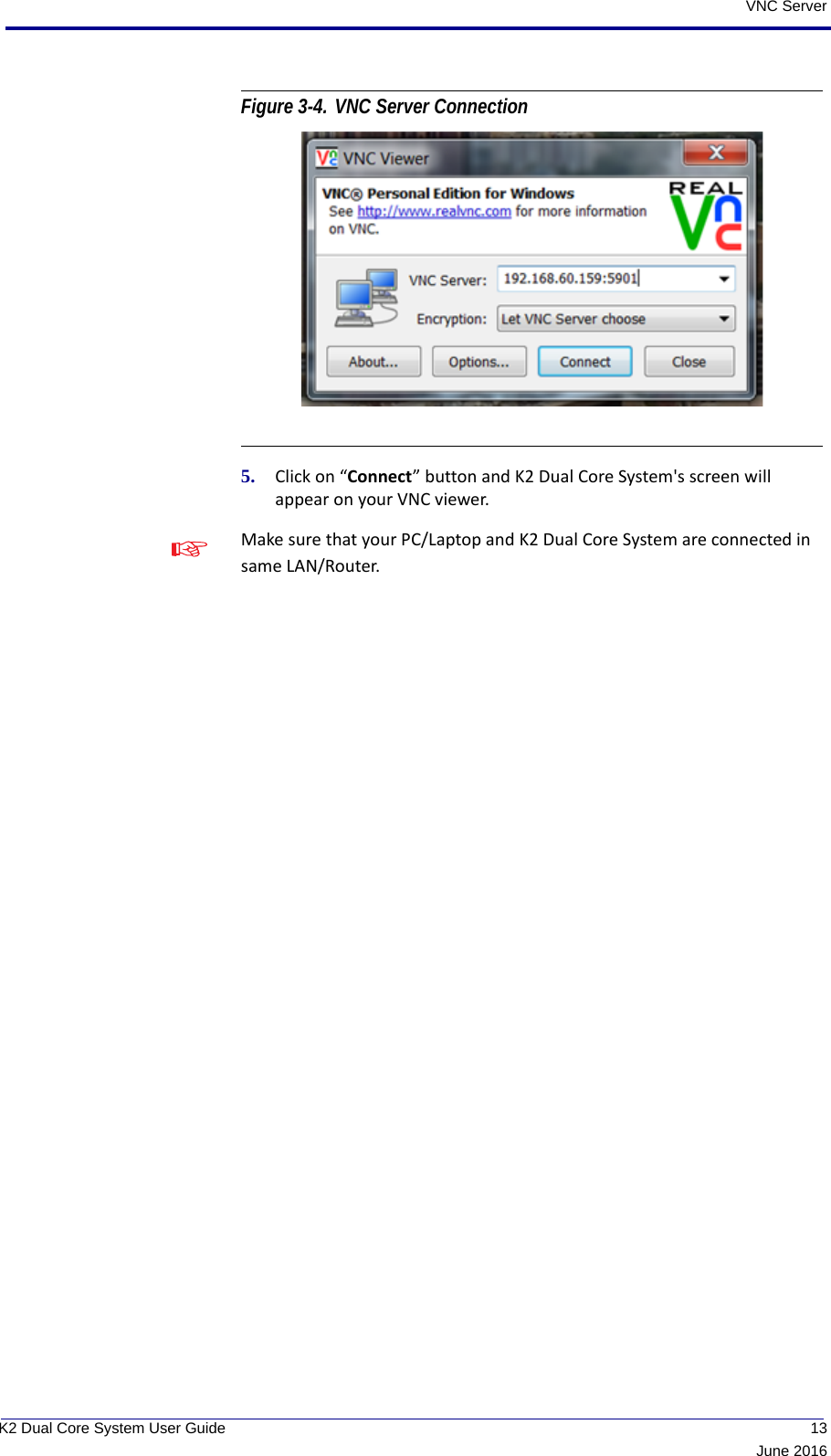  13June 2016K2 Dual Core System User GuideVNC ServerFigure 3-4. VNC Server Connection  5. Click on “Connect” button and K2 Dual Core System&apos;s screen will appear on your VNC viewer.Make sure that your PC/Laptop and K2 Dual Core System are connected in same LAN/Router.