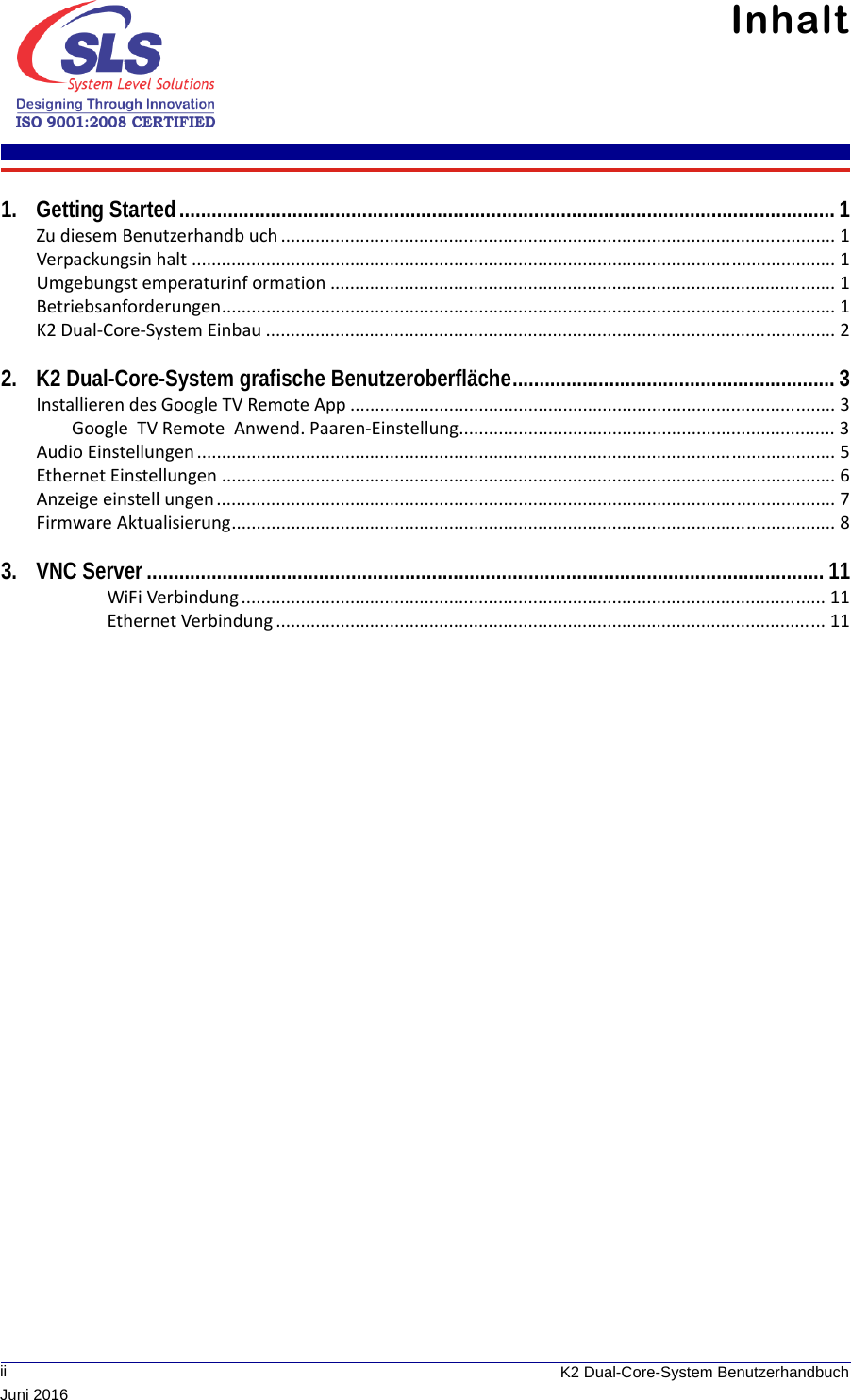              ii K2 Dual-Core-System BenutzerhandbuchJuni 2016Inhalt 1. Getting Started.......................................................................................................................... 1Zu diesem Benutzerhandb uch ................................................................................................................ 1Verpackungsin halt .................................................................................................................................. 1Umgebungst emperaturinf ormation ...................................................................................................... 1Betriebsanforderungen............................................................................................................................ 1K2 Dual-Core-System Einbau ................................................................................................................... 22. K2 Dual-Core-System grafische Benutzeroberfläche............................................................ 3Installieren des Google TV Remote App .................................................................................................. 3Google  TV Remote  Anwend. Paaren-Einstellung............................................................................ 3Audio Einstellungen................................................................................................................................. 5Ethernet Einstellungen ............................................................................................................................ 6Anzeige einstell ungen............................................................................................................................. 7Firmware Aktualisierung.......................................................................................................................... 83. VNC Server.............................................................................................................................. 11WiFi Verbindung ...................................................................................................................... 11Ethernet Verbindung ............................................................................................................... 11